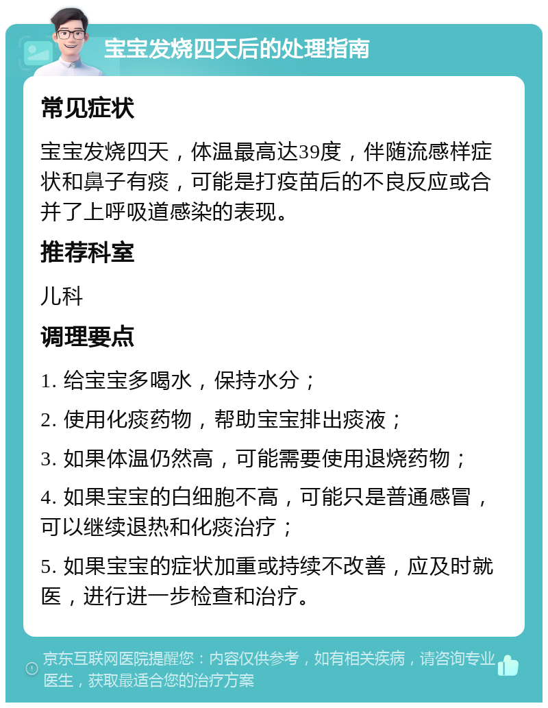 宝宝发烧四天后的处理指南 常见症状 宝宝发烧四天，体温最高达39度，伴随流感样症状和鼻子有痰，可能是打疫苗后的不良反应或合并了上呼吸道感染的表现。 推荐科室 儿科 调理要点 1. 给宝宝多喝水，保持水分； 2. 使用化痰药物，帮助宝宝排出痰液； 3. 如果体温仍然高，可能需要使用退烧药物； 4. 如果宝宝的白细胞不高，可能只是普通感冒，可以继续退热和化痰治疗； 5. 如果宝宝的症状加重或持续不改善，应及时就医，进行进一步检查和治疗。