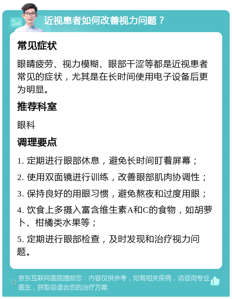 近视患者如何改善视力问题？ 常见症状 眼睛疲劳、视力模糊、眼部干涩等都是近视患者常见的症状，尤其是在长时间使用电子设备后更为明显。 推荐科室 眼科 调理要点 1. 定期进行眼部休息，避免长时间盯着屏幕； 2. 使用双面镜进行训练，改善眼部肌肉协调性； 3. 保持良好的用眼习惯，避免熬夜和过度用眼； 4. 饮食上多摄入富含维生素A和C的食物，如胡萝卜、柑橘类水果等； 5. 定期进行眼部检查，及时发现和治疗视力问题。