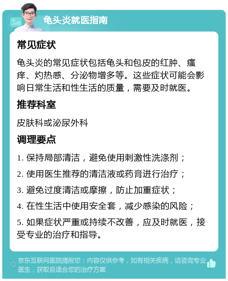 龟头炎就医指南 常见症状 龟头炎的常见症状包括龟头和包皮的红肿、瘙痒、灼热感、分泌物增多等。这些症状可能会影响日常生活和性生活的质量，需要及时就医。 推荐科室 皮肤科或泌尿外科 调理要点 1. 保持局部清洁，避免使用刺激性洗涤剂； 2. 使用医生推荐的清洁液或药膏进行治疗； 3. 避免过度清洁或摩擦，防止加重症状； 4. 在性生活中使用安全套，减少感染的风险； 5. 如果症状严重或持续不改善，应及时就医，接受专业的治疗和指导。