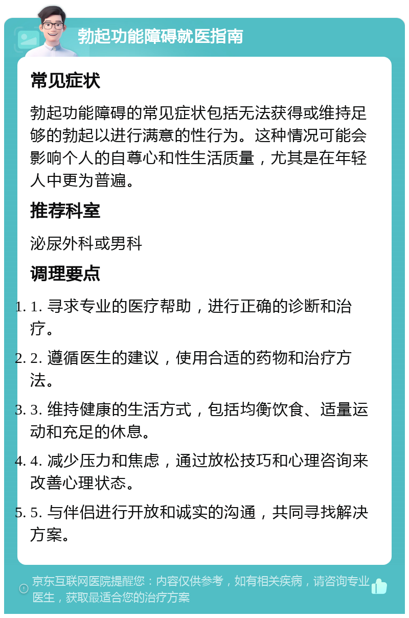 勃起功能障碍就医指南 常见症状 勃起功能障碍的常见症状包括无法获得或维持足够的勃起以进行满意的性行为。这种情况可能会影响个人的自尊心和性生活质量，尤其是在年轻人中更为普遍。 推荐科室 泌尿外科或男科 调理要点 1. 寻求专业的医疗帮助，进行正确的诊断和治疗。 2. 遵循医生的建议，使用合适的药物和治疗方法。 3. 维持健康的生活方式，包括均衡饮食、适量运动和充足的休息。 4. 减少压力和焦虑，通过放松技巧和心理咨询来改善心理状态。 5. 与伴侣进行开放和诚实的沟通，共同寻找解决方案。