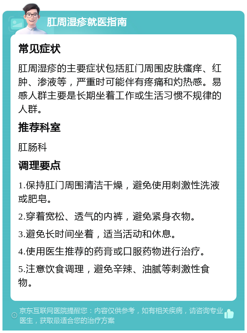 肛周湿疹就医指南 常见症状 肛周湿疹的主要症状包括肛门周围皮肤瘙痒、红肿、渗液等，严重时可能伴有疼痛和灼热感。易感人群主要是长期坐着工作或生活习惯不规律的人群。 推荐科室 肛肠科 调理要点 1.保持肛门周围清洁干燥，避免使用刺激性洗液或肥皂。 2.穿着宽松、透气的内裤，避免紧身衣物。 3.避免长时间坐着，适当活动和休息。 4.使用医生推荐的药膏或口服药物进行治疗。 5.注意饮食调理，避免辛辣、油腻等刺激性食物。