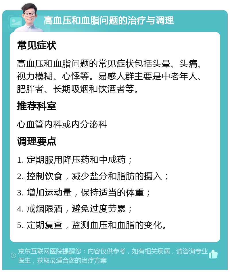 高血压和血脂问题的治疗与调理 常见症状 高血压和血脂问题的常见症状包括头晕、头痛、视力模糊、心悸等。易感人群主要是中老年人、肥胖者、长期吸烟和饮酒者等。 推荐科室 心血管内科或内分泌科 调理要点 1. 定期服用降压药和中成药； 2. 控制饮食，减少盐分和脂肪的摄入； 3. 增加运动量，保持适当的体重； 4. 戒烟限酒，避免过度劳累； 5. 定期复查，监测血压和血脂的变化。