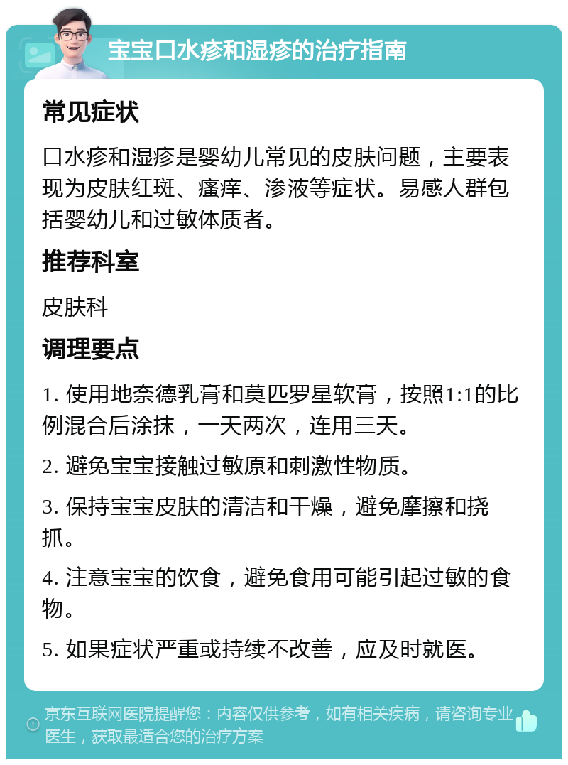 宝宝口水疹和湿疹的治疗指南 常见症状 口水疹和湿疹是婴幼儿常见的皮肤问题，主要表现为皮肤红斑、瘙痒、渗液等症状。易感人群包括婴幼儿和过敏体质者。 推荐科室 皮肤科 调理要点 1. 使用地奈德乳膏和莫匹罗星软膏，按照1:1的比例混合后涂抹，一天两次，连用三天。 2. 避免宝宝接触过敏原和刺激性物质。 3. 保持宝宝皮肤的清洁和干燥，避免摩擦和挠抓。 4. 注意宝宝的饮食，避免食用可能引起过敏的食物。 5. 如果症状严重或持续不改善，应及时就医。