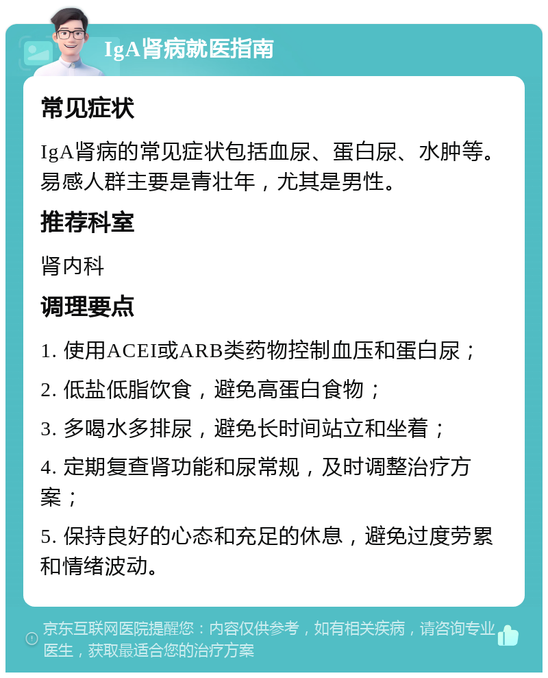 IgA肾病就医指南 常见症状 IgA肾病的常见症状包括血尿、蛋白尿、水肿等。易感人群主要是青壮年，尤其是男性。 推荐科室 肾内科 调理要点 1. 使用ACEI或ARB类药物控制血压和蛋白尿； 2. 低盐低脂饮食，避免高蛋白食物； 3. 多喝水多排尿，避免长时间站立和坐着； 4. 定期复查肾功能和尿常规，及时调整治疗方案； 5. 保持良好的心态和充足的休息，避免过度劳累和情绪波动。