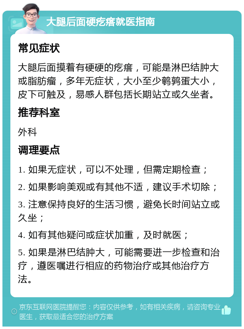 大腿后面硬疙瘩就医指南 常见症状 大腿后面摸着有硬硬的疙瘩，可能是淋巴结肿大或脂肪瘤，多年无症状，大小至少鹌鹑蛋大小，皮下可触及，易感人群包括长期站立或久坐者。 推荐科室 外科 调理要点 1. 如果无症状，可以不处理，但需定期检查； 2. 如果影响美观或有其他不适，建议手术切除； 3. 注意保持良好的生活习惯，避免长时间站立或久坐； 4. 如有其他疑问或症状加重，及时就医； 5. 如果是淋巴结肿大，可能需要进一步检查和治疗，遵医嘱进行相应的药物治疗或其他治疗方法。