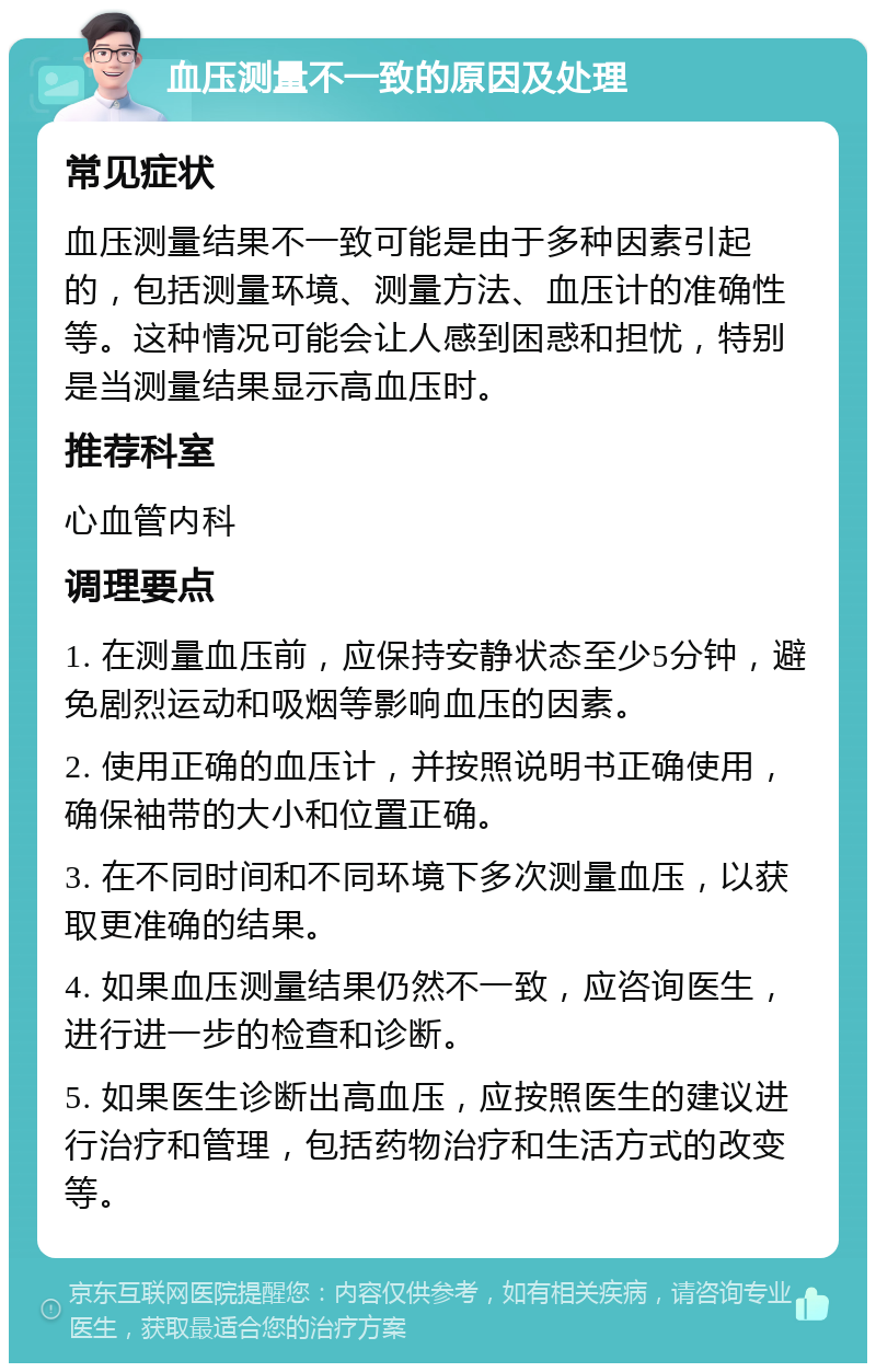 血压测量不一致的原因及处理 常见症状 血压测量结果不一致可能是由于多种因素引起的，包括测量环境、测量方法、血压计的准确性等。这种情况可能会让人感到困惑和担忧，特别是当测量结果显示高血压时。 推荐科室 心血管内科 调理要点 1. 在测量血压前，应保持安静状态至少5分钟，避免剧烈运动和吸烟等影响血压的因素。 2. 使用正确的血压计，并按照说明书正确使用，确保袖带的大小和位置正确。 3. 在不同时间和不同环境下多次测量血压，以获取更准确的结果。 4. 如果血压测量结果仍然不一致，应咨询医生，进行进一步的检查和诊断。 5. 如果医生诊断出高血压，应按照医生的建议进行治疗和管理，包括药物治疗和生活方式的改变等。