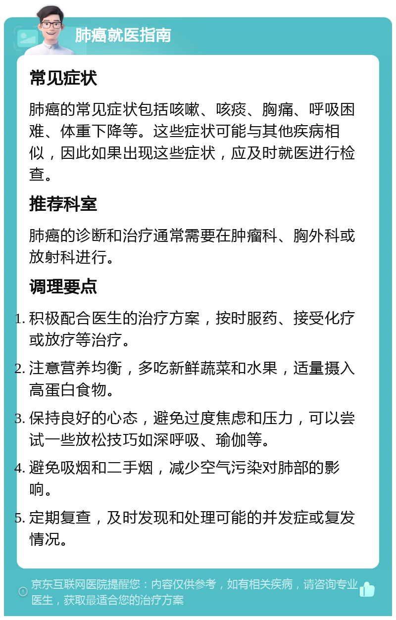 肺癌就医指南 常见症状 肺癌的常见症状包括咳嗽、咳痰、胸痛、呼吸困难、体重下降等。这些症状可能与其他疾病相似，因此如果出现这些症状，应及时就医进行检查。 推荐科室 肺癌的诊断和治疗通常需要在肿瘤科、胸外科或放射科进行。 调理要点 积极配合医生的治疗方案，按时服药、接受化疗或放疗等治疗。 注意营养均衡，多吃新鲜蔬菜和水果，适量摄入高蛋白食物。 保持良好的心态，避免过度焦虑和压力，可以尝试一些放松技巧如深呼吸、瑜伽等。 避免吸烟和二手烟，减少空气污染对肺部的影响。 定期复查，及时发现和处理可能的并发症或复发情况。