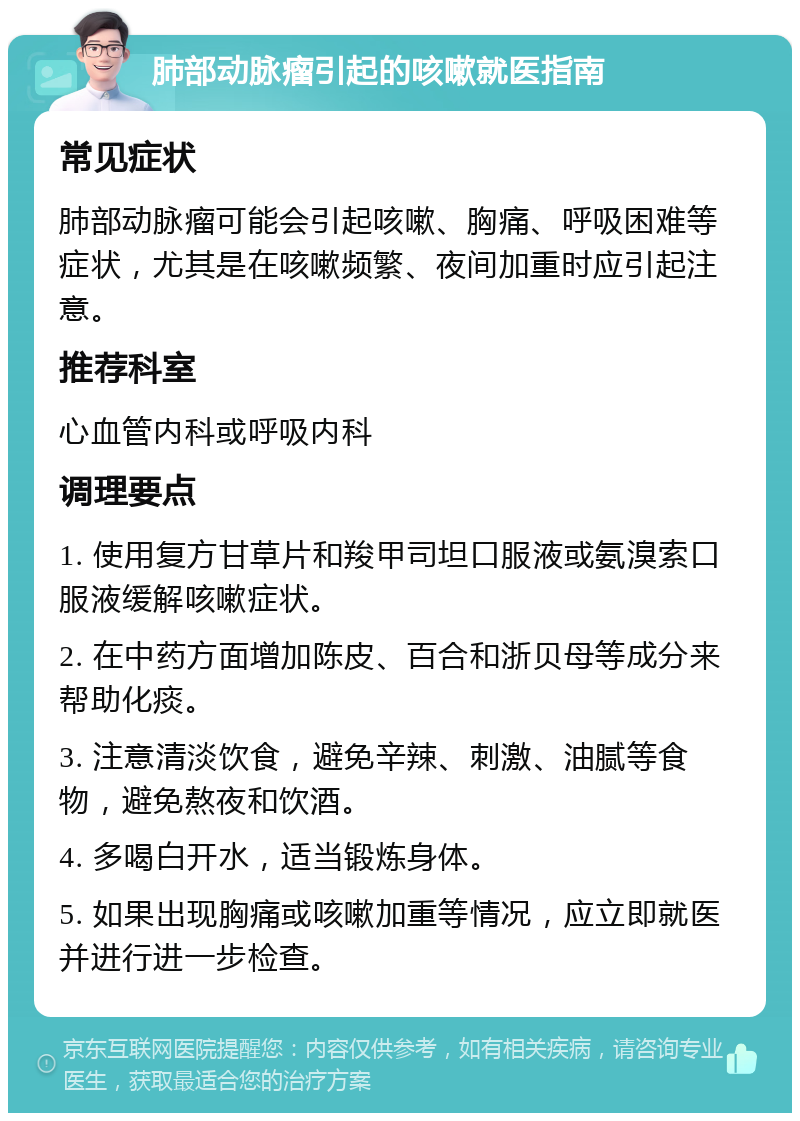 肺部动脉瘤引起的咳嗽就医指南 常见症状 肺部动脉瘤可能会引起咳嗽、胸痛、呼吸困难等症状，尤其是在咳嗽频繁、夜间加重时应引起注意。 推荐科室 心血管内科或呼吸内科 调理要点 1. 使用复方甘草片和羧甲司坦口服液或氨溴索口服液缓解咳嗽症状。 2. 在中药方面增加陈皮、百合和浙贝母等成分来帮助化痰。 3. 注意清淡饮食，避免辛辣、刺激、油腻等食物，避免熬夜和饮酒。 4. 多喝白开水，适当锻炼身体。 5. 如果出现胸痛或咳嗽加重等情况，应立即就医并进行进一步检查。