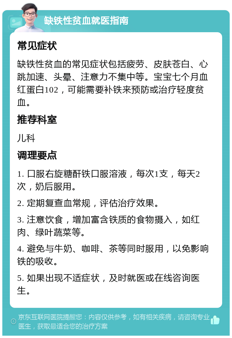 缺铁性贫血就医指南 常见症状 缺铁性贫血的常见症状包括疲劳、皮肤苍白、心跳加速、头晕、注意力不集中等。宝宝七个月血红蛋白102，可能需要补铁来预防或治疗轻度贫血。 推荐科室 儿科 调理要点 1. 口服右旋糖酐铁口服溶液，每次1支，每天2次，奶后服用。 2. 定期复查血常规，评估治疗效果。 3. 注意饮食，增加富含铁质的食物摄入，如红肉、绿叶蔬菜等。 4. 避免与牛奶、咖啡、茶等同时服用，以免影响铁的吸收。 5. 如果出现不适症状，及时就医或在线咨询医生。