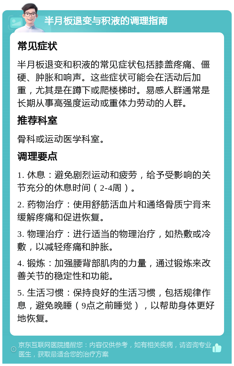 半月板退变与积液的调理指南 常见症状 半月板退变和积液的常见症状包括膝盖疼痛、僵硬、肿胀和响声。这些症状可能会在活动后加重，尤其是在蹲下或爬楼梯时。易感人群通常是长期从事高强度运动或重体力劳动的人群。 推荐科室 骨科或运动医学科室。 调理要点 1. 休息：避免剧烈运动和疲劳，给予受影响的关节充分的休息时间（2-4周）。 2. 药物治疗：使用舒筋活血片和通络骨质宁膏来缓解疼痛和促进恢复。 3. 物理治疗：进行适当的物理治疗，如热敷或冷敷，以减轻疼痛和肿胀。 4. 锻炼：加强腰背部肌肉的力量，通过锻炼来改善关节的稳定性和功能。 5. 生活习惯：保持良好的生活习惯，包括规律作息，避免晚睡（9点之前睡觉），以帮助身体更好地恢复。