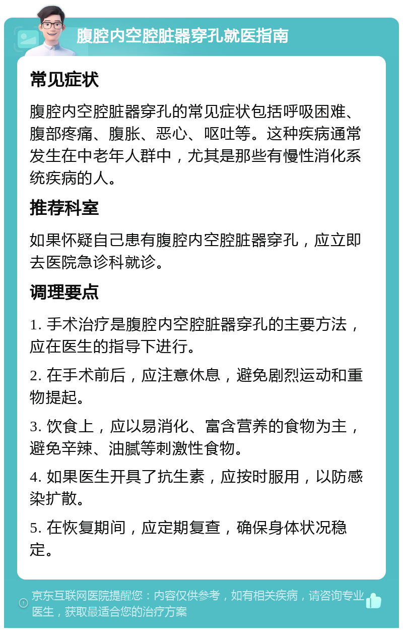 腹腔内空腔脏器穿孔就医指南 常见症状 腹腔内空腔脏器穿孔的常见症状包括呼吸困难、腹部疼痛、腹胀、恶心、呕吐等。这种疾病通常发生在中老年人群中，尤其是那些有慢性消化系统疾病的人。 推荐科室 如果怀疑自己患有腹腔内空腔脏器穿孔，应立即去医院急诊科就诊。 调理要点 1. 手术治疗是腹腔内空腔脏器穿孔的主要方法，应在医生的指导下进行。 2. 在手术前后，应注意休息，避免剧烈运动和重物提起。 3. 饮食上，应以易消化、富含营养的食物为主，避免辛辣、油腻等刺激性食物。 4. 如果医生开具了抗生素，应按时服用，以防感染扩散。 5. 在恢复期间，应定期复查，确保身体状况稳定。