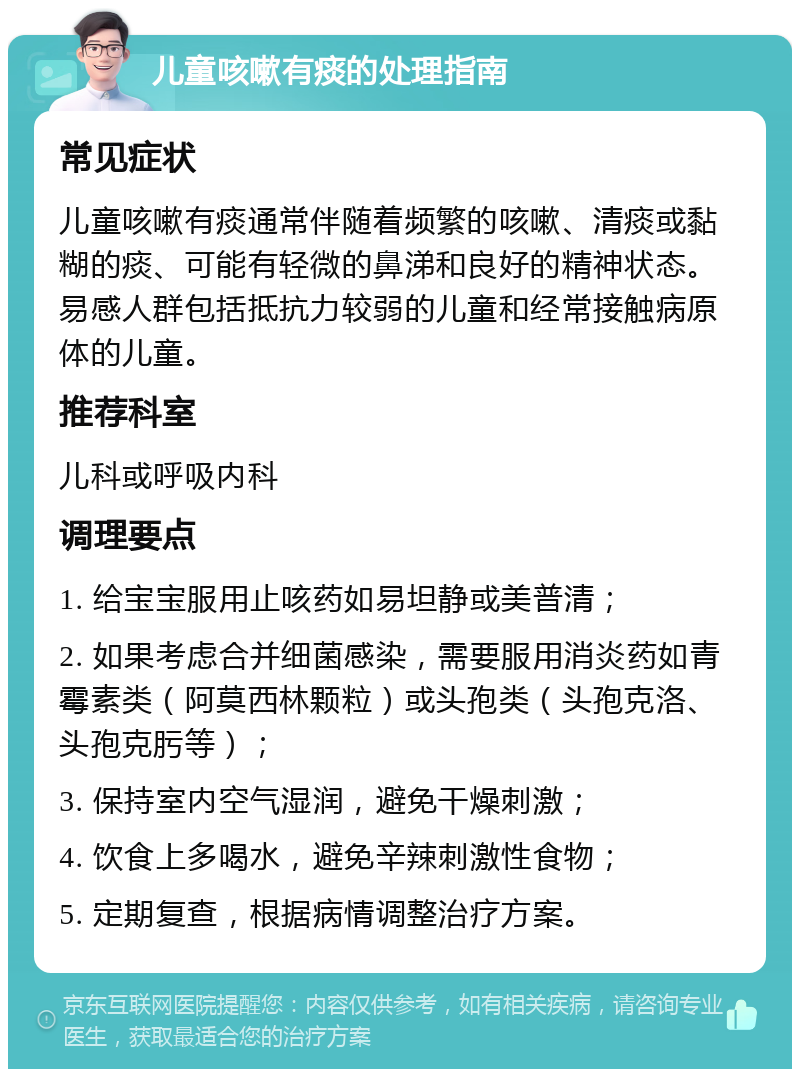 儿童咳嗽有痰的处理指南 常见症状 儿童咳嗽有痰通常伴随着频繁的咳嗽、清痰或黏糊的痰、可能有轻微的鼻涕和良好的精神状态。易感人群包括抵抗力较弱的儿童和经常接触病原体的儿童。 推荐科室 儿科或呼吸内科 调理要点 1. 给宝宝服用止咳药如易坦静或美普清； 2. 如果考虑合并细菌感染，需要服用消炎药如青霉素类（阿莫西林颗粒）或头孢类（头孢克洛、头孢克肟等）； 3. 保持室内空气湿润，避免干燥刺激； 4. 饮食上多喝水，避免辛辣刺激性食物； 5. 定期复查，根据病情调整治疗方案。