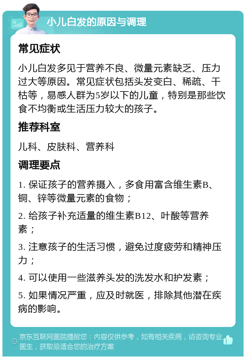 小儿白发的原因与调理 常见症状 小儿白发多见于营养不良、微量元素缺乏、压力过大等原因。常见症状包括头发变白、稀疏、干枯等，易感人群为5岁以下的儿童，特别是那些饮食不均衡或生活压力较大的孩子。 推荐科室 儿科、皮肤科、营养科 调理要点 1. 保证孩子的营养摄入，多食用富含维生素B、铜、锌等微量元素的食物； 2. 给孩子补充适量的维生素B12、叶酸等营养素； 3. 注意孩子的生活习惯，避免过度疲劳和精神压力； 4. 可以使用一些滋养头发的洗发水和护发素； 5. 如果情况严重，应及时就医，排除其他潜在疾病的影响。