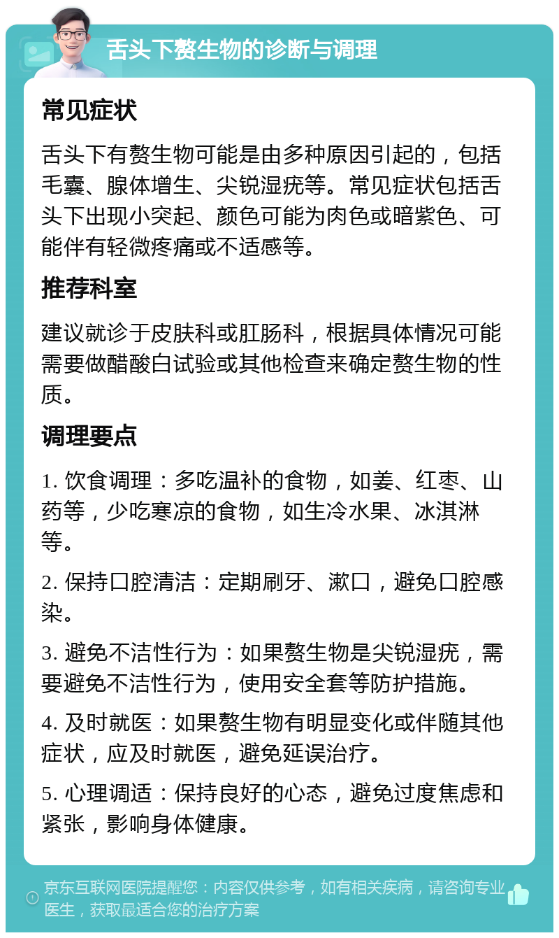 舌头下赘生物的诊断与调理 常见症状 舌头下有赘生物可能是由多种原因引起的，包括毛囊、腺体增生、尖锐湿疣等。常见症状包括舌头下出现小突起、颜色可能为肉色或暗紫色、可能伴有轻微疼痛或不适感等。 推荐科室 建议就诊于皮肤科或肛肠科，根据具体情况可能需要做醋酸白试验或其他检查来确定赘生物的性质。 调理要点 1. 饮食调理：多吃温补的食物，如姜、红枣、山药等，少吃寒凉的食物，如生冷水果、冰淇淋等。 2. 保持口腔清洁：定期刷牙、漱口，避免口腔感染。 3. 避免不洁性行为：如果赘生物是尖锐湿疣，需要避免不洁性行为，使用安全套等防护措施。 4. 及时就医：如果赘生物有明显变化或伴随其他症状，应及时就医，避免延误治疗。 5. 心理调适：保持良好的心态，避免过度焦虑和紧张，影响身体健康。