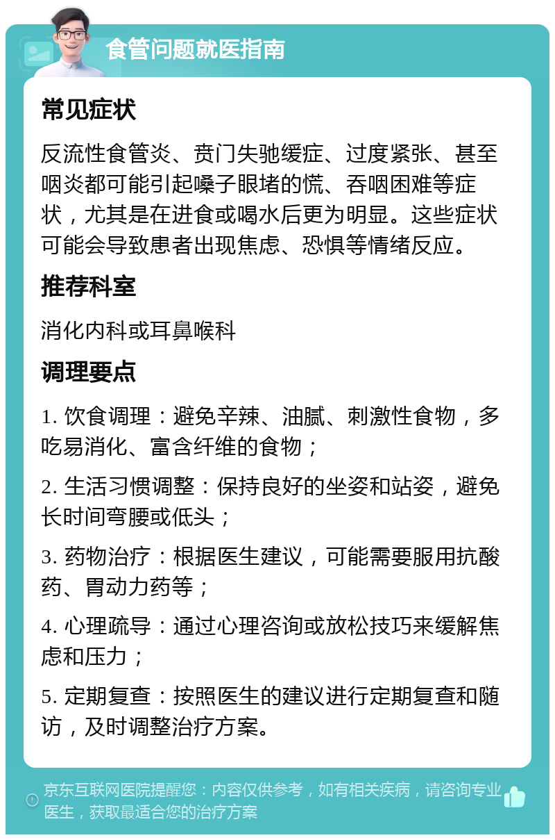 食管问题就医指南 常见症状 反流性食管炎、贲门失驰缓症、过度紧张、甚至咽炎都可能引起嗓子眼堵的慌、吞咽困难等症状，尤其是在进食或喝水后更为明显。这些症状可能会导致患者出现焦虑、恐惧等情绪反应。 推荐科室 消化内科或耳鼻喉科 调理要点 1. 饮食调理：避免辛辣、油腻、刺激性食物，多吃易消化、富含纤维的食物； 2. 生活习惯调整：保持良好的坐姿和站姿，避免长时间弯腰或低头； 3. 药物治疗：根据医生建议，可能需要服用抗酸药、胃动力药等； 4. 心理疏导：通过心理咨询或放松技巧来缓解焦虑和压力； 5. 定期复查：按照医生的建议进行定期复查和随访，及时调整治疗方案。