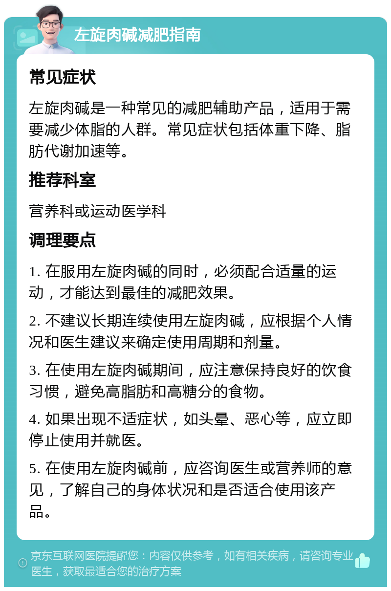 左旋肉碱减肥指南 常见症状 左旋肉碱是一种常见的减肥辅助产品，适用于需要减少体脂的人群。常见症状包括体重下降、脂肪代谢加速等。 推荐科室 营养科或运动医学科 调理要点 1. 在服用左旋肉碱的同时，必须配合适量的运动，才能达到最佳的减肥效果。 2. 不建议长期连续使用左旋肉碱，应根据个人情况和医生建议来确定使用周期和剂量。 3. 在使用左旋肉碱期间，应注意保持良好的饮食习惯，避免高脂肪和高糖分的食物。 4. 如果出现不适症状，如头晕、恶心等，应立即停止使用并就医。 5. 在使用左旋肉碱前，应咨询医生或营养师的意见，了解自己的身体状况和是否适合使用该产品。