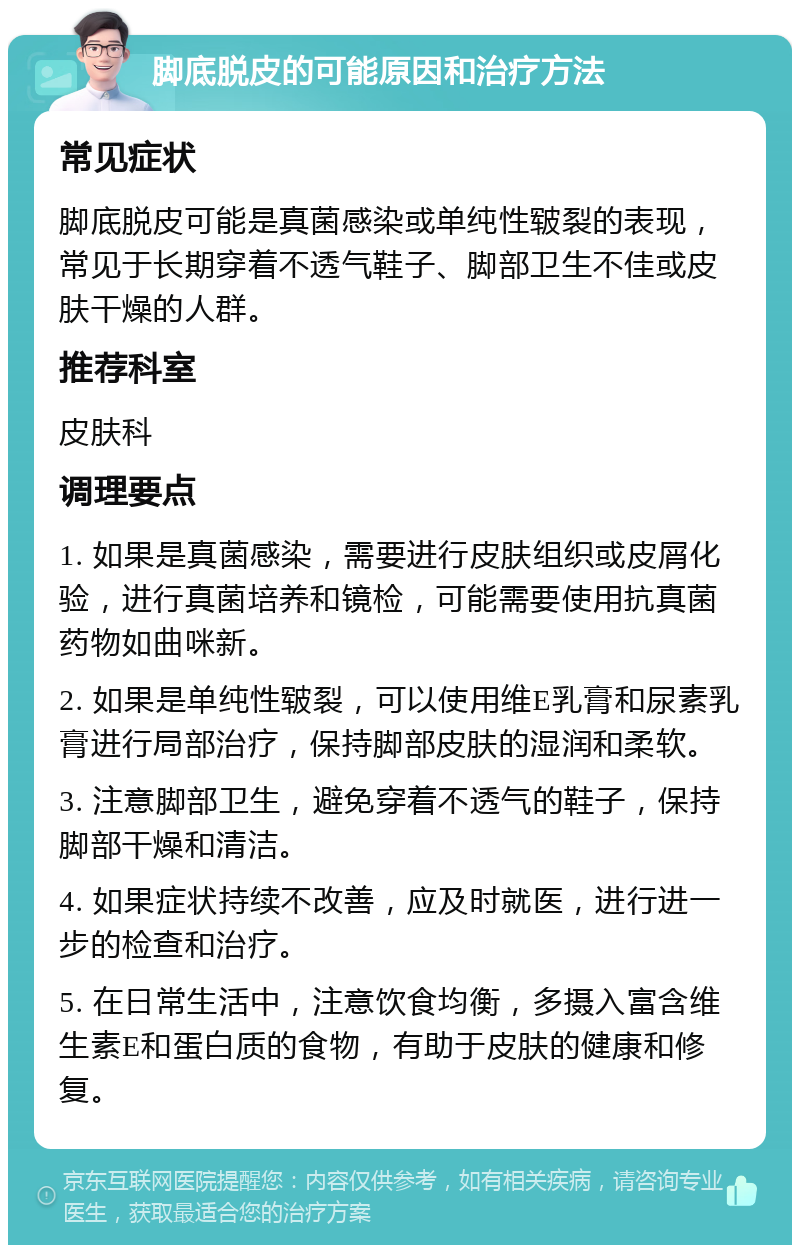 脚底脱皮的可能原因和治疗方法 常见症状 脚底脱皮可能是真菌感染或单纯性皲裂的表现，常见于长期穿着不透气鞋子、脚部卫生不佳或皮肤干燥的人群。 推荐科室 皮肤科 调理要点 1. 如果是真菌感染，需要进行皮肤组织或皮屑化验，进行真菌培养和镜检，可能需要使用抗真菌药物如曲咪新。 2. 如果是单纯性皲裂，可以使用维E乳膏和尿素乳膏进行局部治疗，保持脚部皮肤的湿润和柔软。 3. 注意脚部卫生，避免穿着不透气的鞋子，保持脚部干燥和清洁。 4. 如果症状持续不改善，应及时就医，进行进一步的检查和治疗。 5. 在日常生活中，注意饮食均衡，多摄入富含维生素E和蛋白质的食物，有助于皮肤的健康和修复。