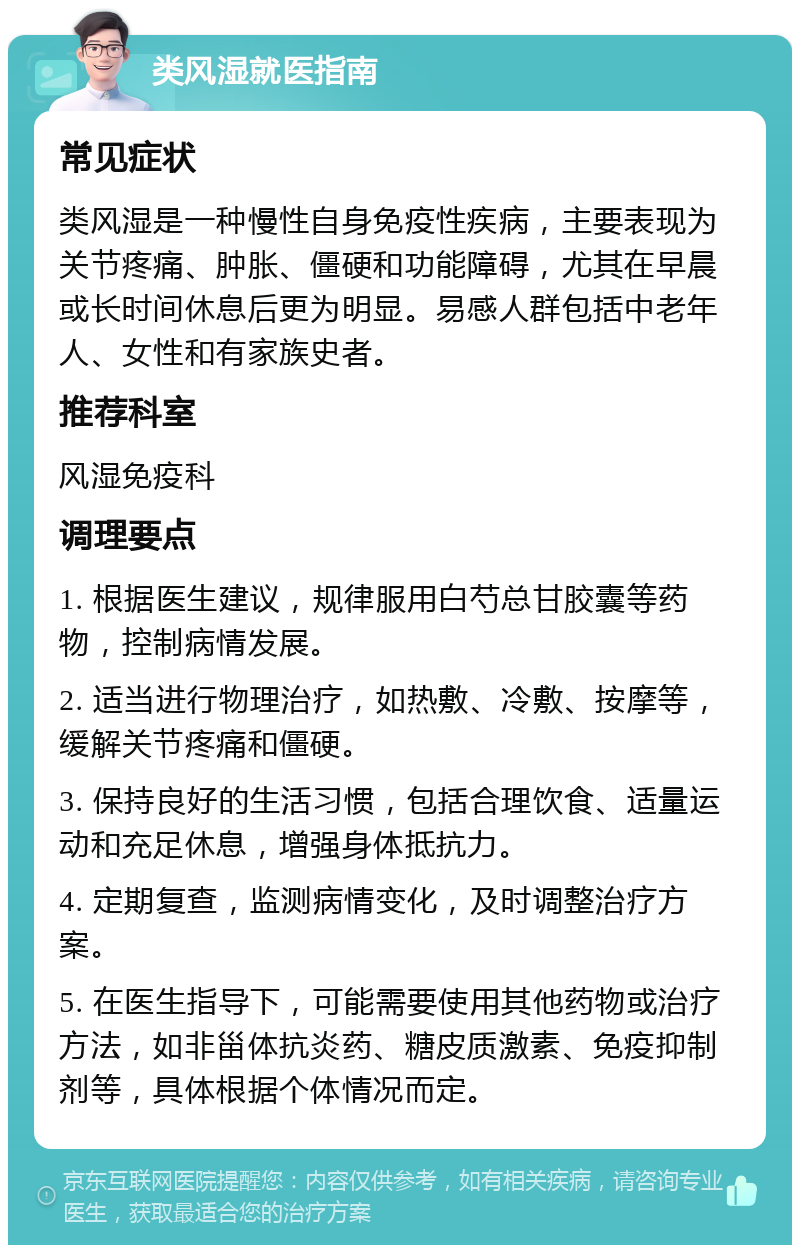 类风湿就医指南 常见症状 类风湿是一种慢性自身免疫性疾病，主要表现为关节疼痛、肿胀、僵硬和功能障碍，尤其在早晨或长时间休息后更为明显。易感人群包括中老年人、女性和有家族史者。 推荐科室 风湿免疫科 调理要点 1. 根据医生建议，规律服用白芍总甘胶囊等药物，控制病情发展。 2. 适当进行物理治疗，如热敷、冷敷、按摩等，缓解关节疼痛和僵硬。 3. 保持良好的生活习惯，包括合理饮食、适量运动和充足休息，增强身体抵抗力。 4. 定期复查，监测病情变化，及时调整治疗方案。 5. 在医生指导下，可能需要使用其他药物或治疗方法，如非甾体抗炎药、糖皮质激素、免疫抑制剂等，具体根据个体情况而定。