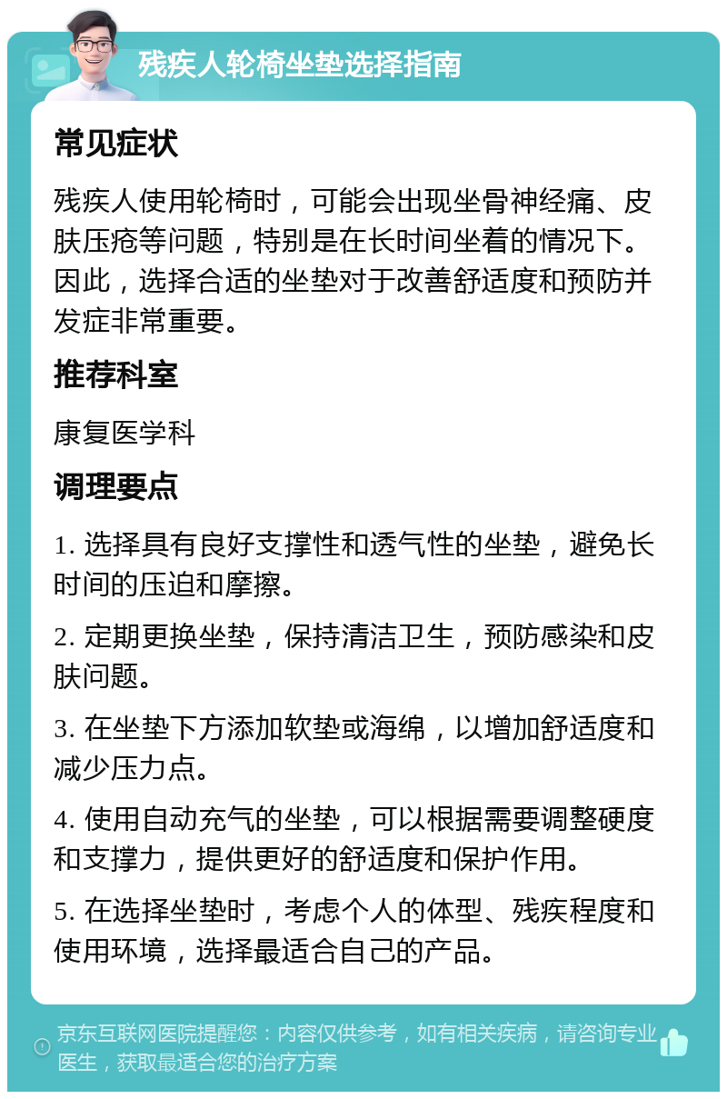 残疾人轮椅坐垫选择指南 常见症状 残疾人使用轮椅时，可能会出现坐骨神经痛、皮肤压疮等问题，特别是在长时间坐着的情况下。因此，选择合适的坐垫对于改善舒适度和预防并发症非常重要。 推荐科室 康复医学科 调理要点 1. 选择具有良好支撑性和透气性的坐垫，避免长时间的压迫和摩擦。 2. 定期更换坐垫，保持清洁卫生，预防感染和皮肤问题。 3. 在坐垫下方添加软垫或海绵，以增加舒适度和减少压力点。 4. 使用自动充气的坐垫，可以根据需要调整硬度和支撑力，提供更好的舒适度和保护作用。 5. 在选择坐垫时，考虑个人的体型、残疾程度和使用环境，选择最适合自己的产品。