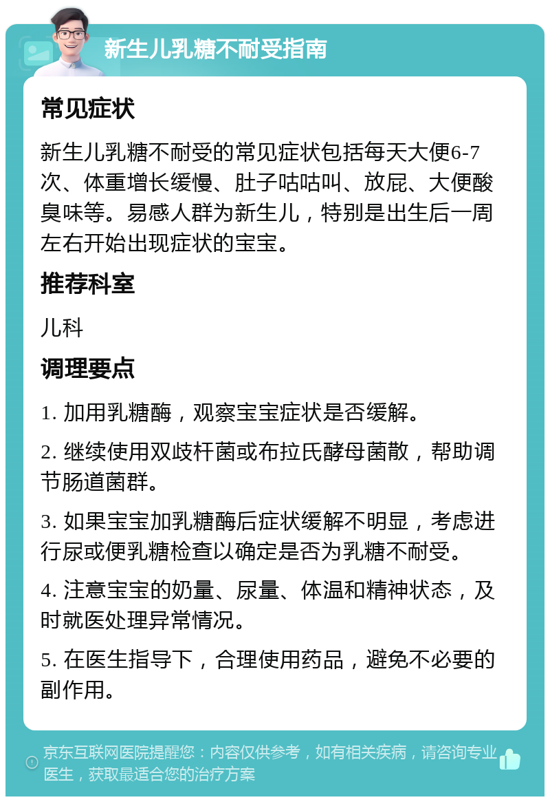 新生儿乳糖不耐受指南 常见症状 新生儿乳糖不耐受的常见症状包括每天大便6-7次、体重增长缓慢、肚子咕咕叫、放屁、大便酸臭味等。易感人群为新生儿，特别是出生后一周左右开始出现症状的宝宝。 推荐科室 儿科 调理要点 1. 加用乳糖酶，观察宝宝症状是否缓解。 2. 继续使用双歧杆菌或布拉氏酵母菌散，帮助调节肠道菌群。 3. 如果宝宝加乳糖酶后症状缓解不明显，考虑进行尿或便乳糖检查以确定是否为乳糖不耐受。 4. 注意宝宝的奶量、尿量、体温和精神状态，及时就医处理异常情况。 5. 在医生指导下，合理使用药品，避免不必要的副作用。