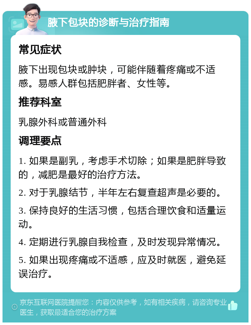 腋下包块的诊断与治疗指南 常见症状 腋下出现包块或肿块，可能伴随着疼痛或不适感。易感人群包括肥胖者、女性等。 推荐科室 乳腺外科或普通外科 调理要点 1. 如果是副乳，考虑手术切除；如果是肥胖导致的，减肥是最好的治疗方法。 2. 对于乳腺结节，半年左右复查超声是必要的。 3. 保持良好的生活习惯，包括合理饮食和适量运动。 4. 定期进行乳腺自我检查，及时发现异常情况。 5. 如果出现疼痛或不适感，应及时就医，避免延误治疗。