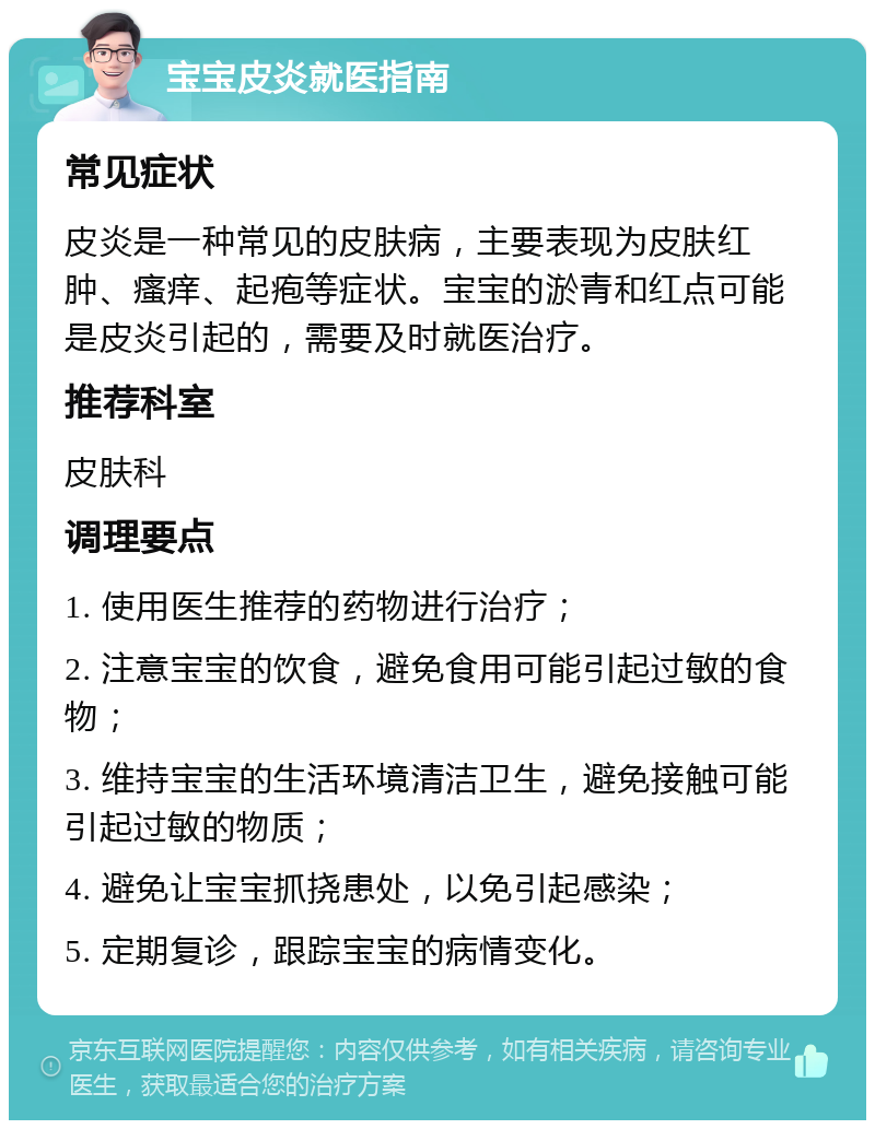 宝宝皮炎就医指南 常见症状 皮炎是一种常见的皮肤病，主要表现为皮肤红肿、瘙痒、起疱等症状。宝宝的淤青和红点可能是皮炎引起的，需要及时就医治疗。 推荐科室 皮肤科 调理要点 1. 使用医生推荐的药物进行治疗； 2. 注意宝宝的饮食，避免食用可能引起过敏的食物； 3. 维持宝宝的生活环境清洁卫生，避免接触可能引起过敏的物质； 4. 避免让宝宝抓挠患处，以免引起感染； 5. 定期复诊，跟踪宝宝的病情变化。