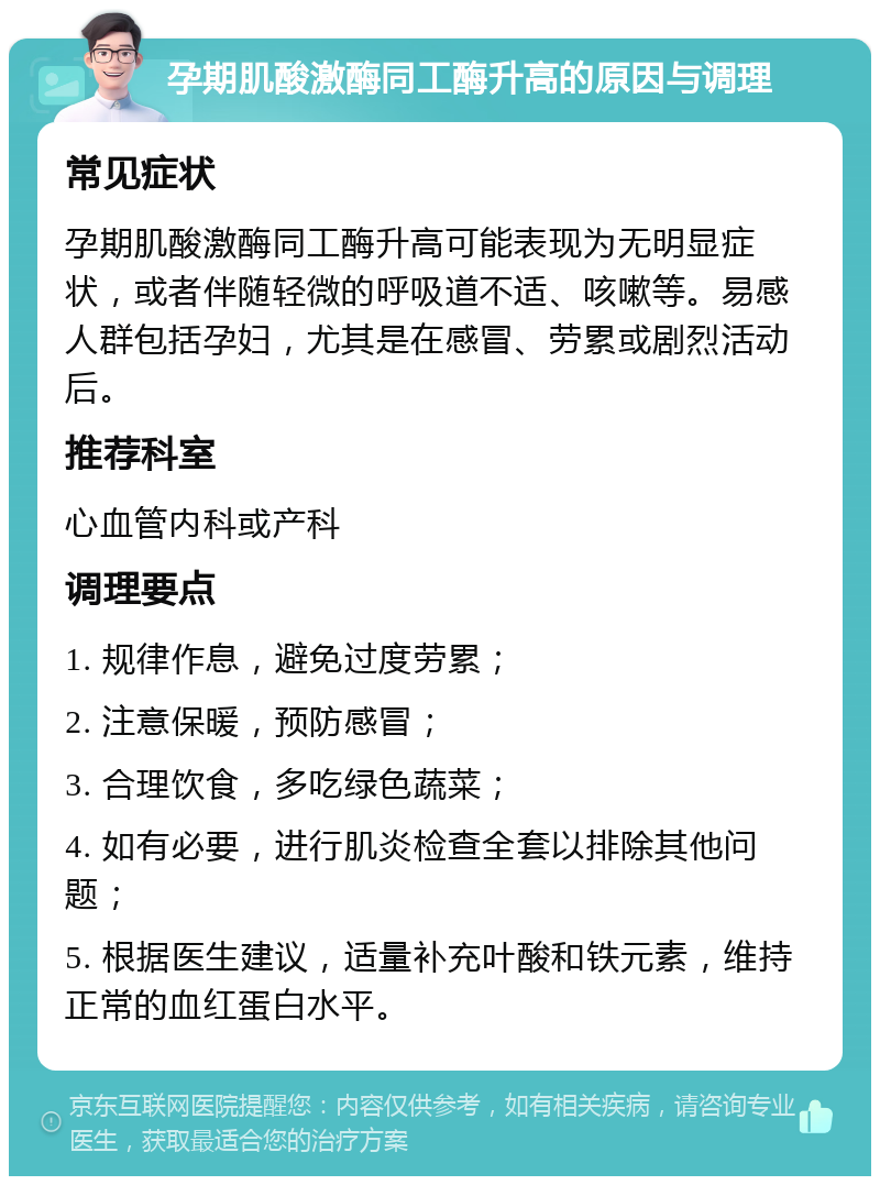 孕期肌酸激酶同工酶升高的原因与调理 常见症状 孕期肌酸激酶同工酶升高可能表现为无明显症状，或者伴随轻微的呼吸道不适、咳嗽等。易感人群包括孕妇，尤其是在感冒、劳累或剧烈活动后。 推荐科室 心血管内科或产科 调理要点 1. 规律作息，避免过度劳累； 2. 注意保暖，预防感冒； 3. 合理饮食，多吃绿色蔬菜； 4. 如有必要，进行肌炎检查全套以排除其他问题； 5. 根据医生建议，适量补充叶酸和铁元素，维持正常的血红蛋白水平。