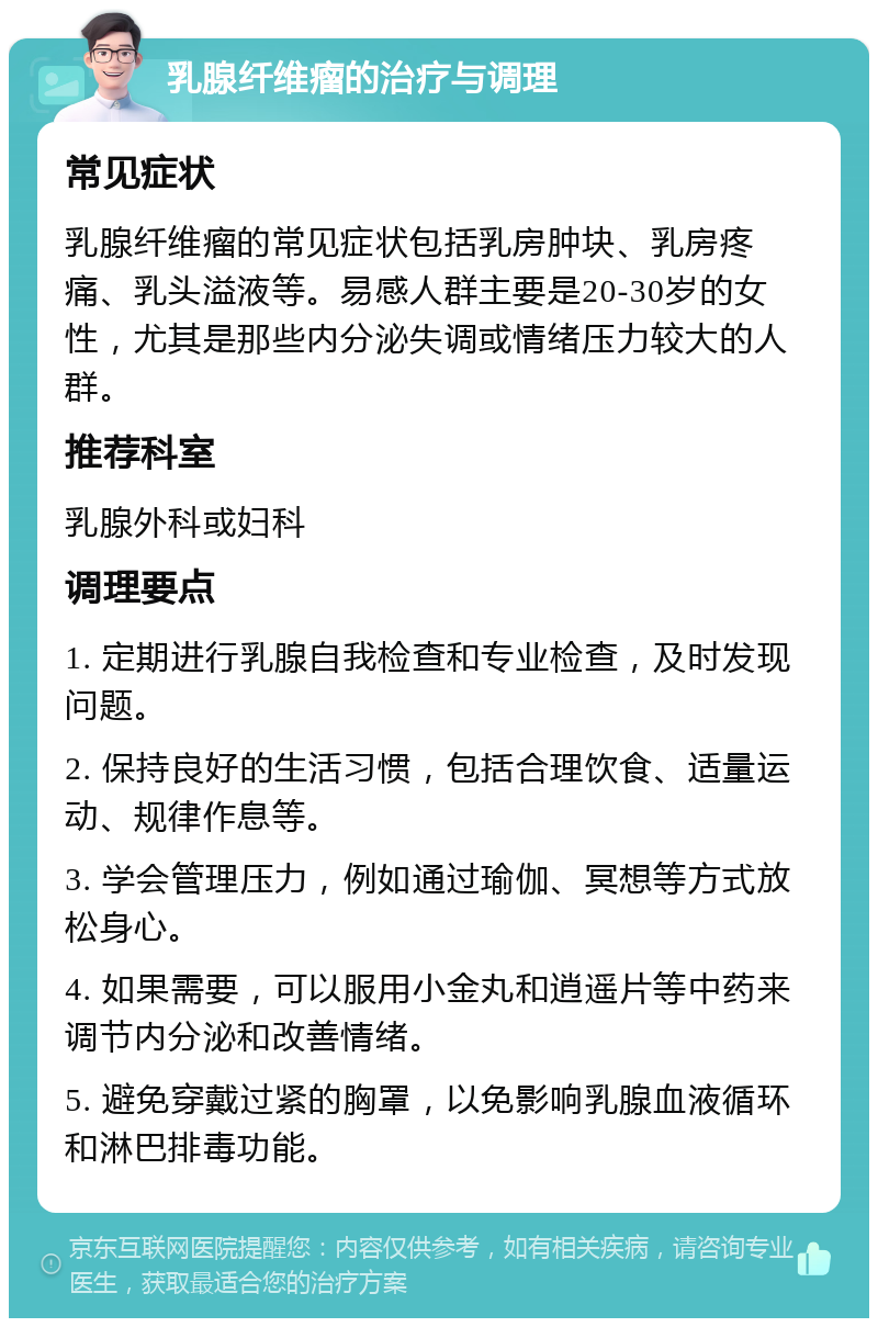 乳腺纤维瘤的治疗与调理 常见症状 乳腺纤维瘤的常见症状包括乳房肿块、乳房疼痛、乳头溢液等。易感人群主要是20-30岁的女性，尤其是那些内分泌失调或情绪压力较大的人群。 推荐科室 乳腺外科或妇科 调理要点 1. 定期进行乳腺自我检查和专业检查，及时发现问题。 2. 保持良好的生活习惯，包括合理饮食、适量运动、规律作息等。 3. 学会管理压力，例如通过瑜伽、冥想等方式放松身心。 4. 如果需要，可以服用小金丸和逍遥片等中药来调节内分泌和改善情绪。 5. 避免穿戴过紧的胸罩，以免影响乳腺血液循环和淋巴排毒功能。