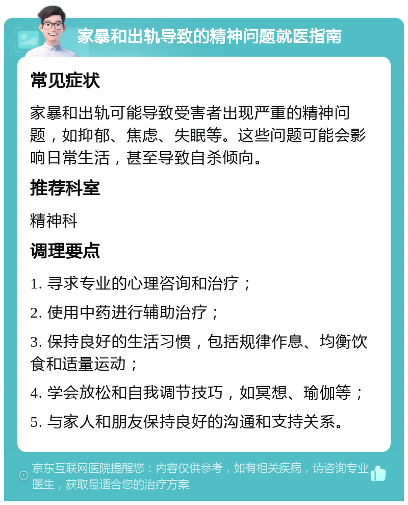 家暴和出轨导致的精神问题就医指南 常见症状 家暴和出轨可能导致受害者出现严重的精神问题，如抑郁、焦虑、失眠等。这些问题可能会影响日常生活，甚至导致自杀倾向。 推荐科室 精神科 调理要点 1. 寻求专业的心理咨询和治疗； 2. 使用中药进行辅助治疗； 3. 保持良好的生活习惯，包括规律作息、均衡饮食和适量运动； 4. 学会放松和自我调节技巧，如冥想、瑜伽等； 5. 与家人和朋友保持良好的沟通和支持关系。