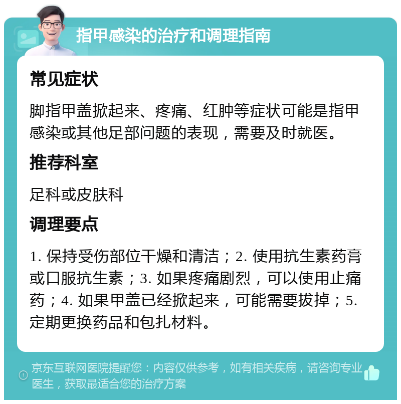 指甲感染的治疗和调理指南 常见症状 脚指甲盖掀起来、疼痛、红肿等症状可能是指甲感染或其他足部问题的表现，需要及时就医。 推荐科室 足科或皮肤科 调理要点 1. 保持受伤部位干燥和清洁；2. 使用抗生素药膏或口服抗生素；3. 如果疼痛剧烈，可以使用止痛药；4. 如果甲盖已经掀起来，可能需要拔掉；5. 定期更换药品和包扎材料。