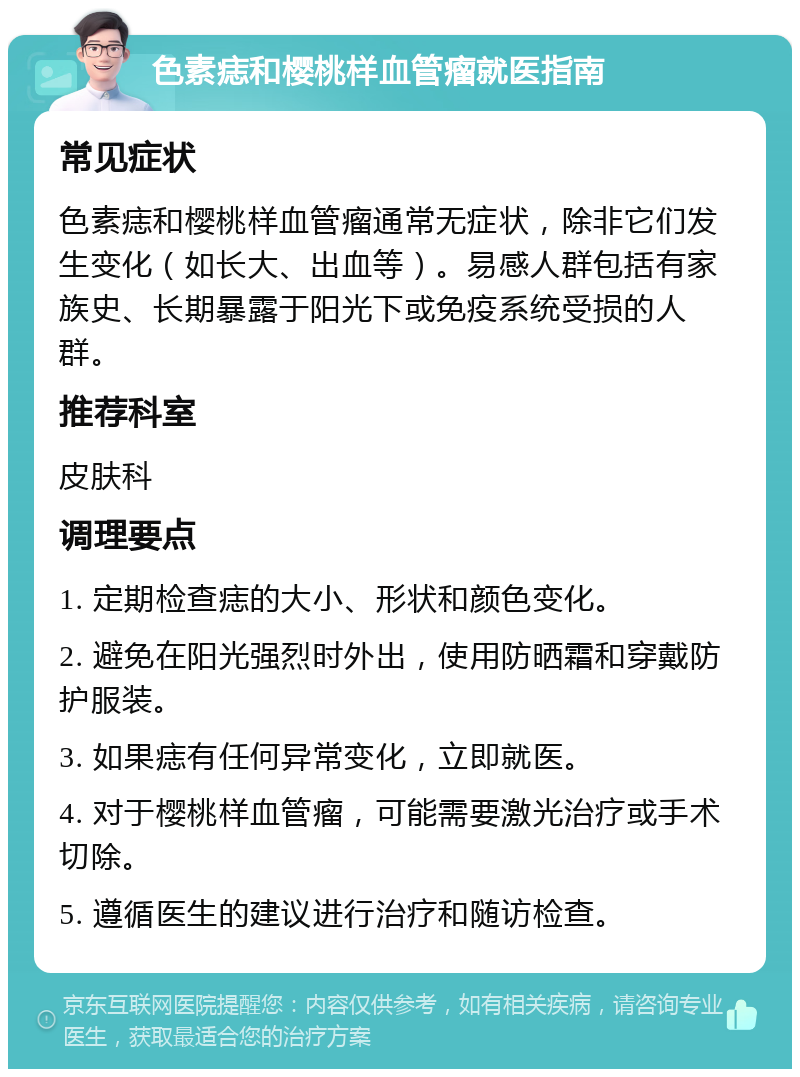 色素痣和樱桃样血管瘤就医指南 常见症状 色素痣和樱桃样血管瘤通常无症状，除非它们发生变化（如长大、出血等）。易感人群包括有家族史、长期暴露于阳光下或免疫系统受损的人群。 推荐科室 皮肤科 调理要点 1. 定期检查痣的大小、形状和颜色变化。 2. 避免在阳光强烈时外出，使用防晒霜和穿戴防护服装。 3. 如果痣有任何异常变化，立即就医。 4. 对于樱桃样血管瘤，可能需要激光治疗或手术切除。 5. 遵循医生的建议进行治疗和随访检查。