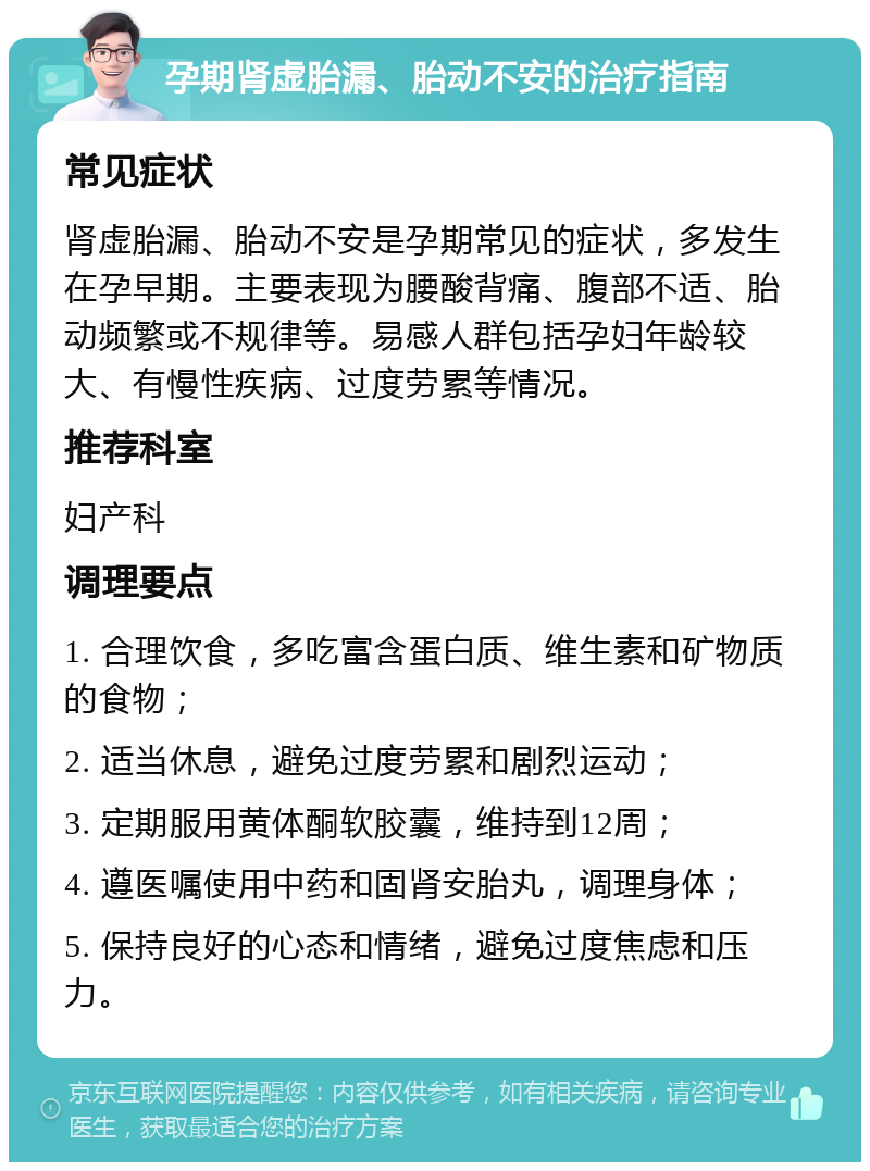 孕期肾虚胎漏、胎动不安的治疗指南 常见症状 肾虚胎漏、胎动不安是孕期常见的症状，多发生在孕早期。主要表现为腰酸背痛、腹部不适、胎动频繁或不规律等。易感人群包括孕妇年龄较大、有慢性疾病、过度劳累等情况。 推荐科室 妇产科 调理要点 1. 合理饮食，多吃富含蛋白质、维生素和矿物质的食物； 2. 适当休息，避免过度劳累和剧烈运动； 3. 定期服用黄体酮软胶囊，维持到12周； 4. 遵医嘱使用中药和固肾安胎丸，调理身体； 5. 保持良好的心态和情绪，避免过度焦虑和压力。