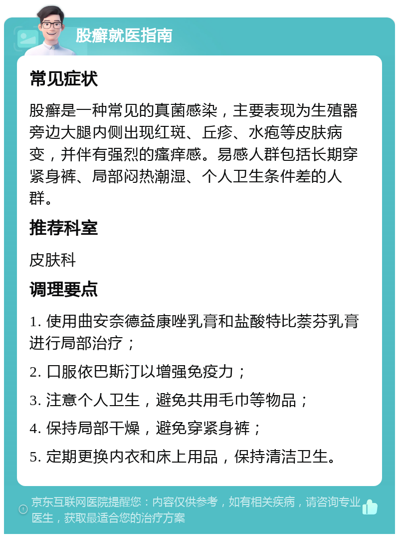 股癣就医指南 常见症状 股癣是一种常见的真菌感染，主要表现为生殖器旁边大腿内侧出现红斑、丘疹、水疱等皮肤病变，并伴有强烈的瘙痒感。易感人群包括长期穿紧身裤、局部闷热潮湿、个人卫生条件差的人群。 推荐科室 皮肤科 调理要点 1. 使用曲安奈德益康唑乳膏和盐酸特比萘芬乳膏进行局部治疗； 2. 口服依巴斯汀以增强免疫力； 3. 注意个人卫生，避免共用毛巾等物品； 4. 保持局部干燥，避免穿紧身裤； 5. 定期更换内衣和床上用品，保持清洁卫生。