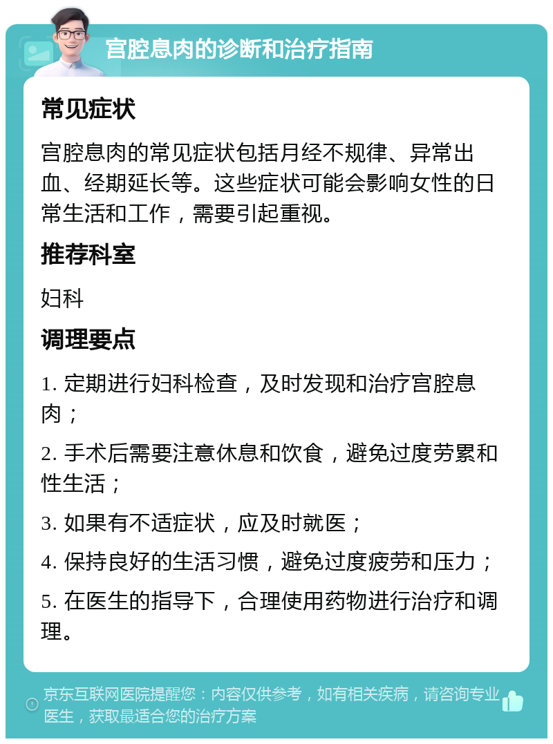 宫腔息肉的诊断和治疗指南 常见症状 宫腔息肉的常见症状包括月经不规律、异常出血、经期延长等。这些症状可能会影响女性的日常生活和工作，需要引起重视。 推荐科室 妇科 调理要点 1. 定期进行妇科检查，及时发现和治疗宫腔息肉； 2. 手术后需要注意休息和饮食，避免过度劳累和性生活； 3. 如果有不适症状，应及时就医； 4. 保持良好的生活习惯，避免过度疲劳和压力； 5. 在医生的指导下，合理使用药物进行治疗和调理。