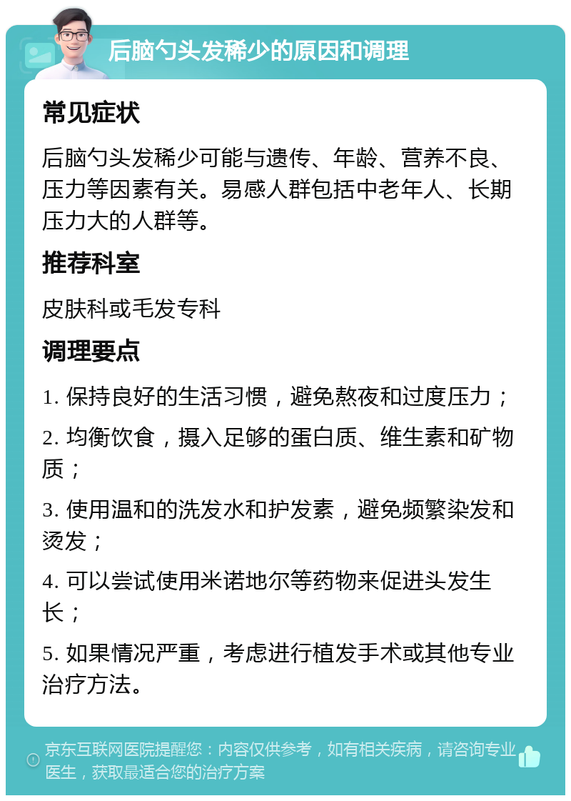 后脑勺头发稀少的原因和调理 常见症状 后脑勺头发稀少可能与遗传、年龄、营养不良、压力等因素有关。易感人群包括中老年人、长期压力大的人群等。 推荐科室 皮肤科或毛发专科 调理要点 1. 保持良好的生活习惯，避免熬夜和过度压力； 2. 均衡饮食，摄入足够的蛋白质、维生素和矿物质； 3. 使用温和的洗发水和护发素，避免频繁染发和烫发； 4. 可以尝试使用米诺地尔等药物来促进头发生长； 5. 如果情况严重，考虑进行植发手术或其他专业治疗方法。