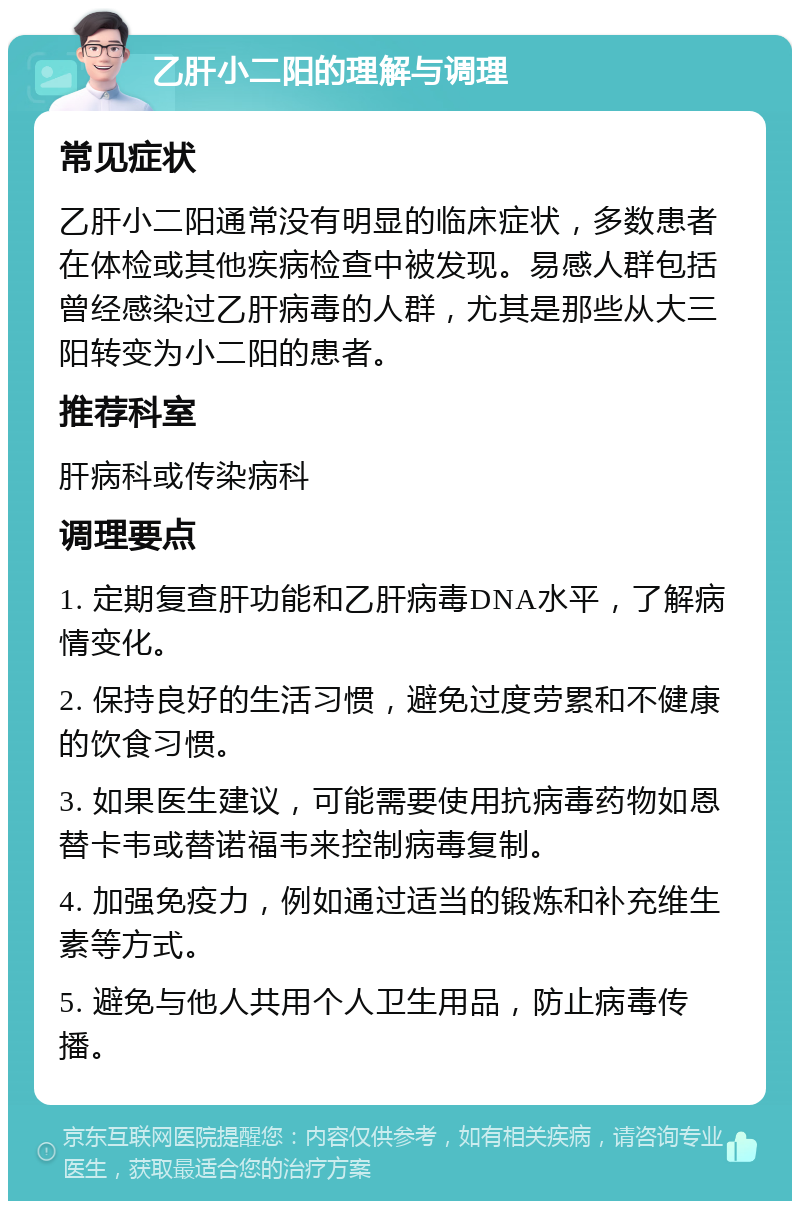 乙肝小二阳的理解与调理 常见症状 乙肝小二阳通常没有明显的临床症状，多数患者在体检或其他疾病检查中被发现。易感人群包括曾经感染过乙肝病毒的人群，尤其是那些从大三阳转变为小二阳的患者。 推荐科室 肝病科或传染病科 调理要点 1. 定期复查肝功能和乙肝病毒DNA水平，了解病情变化。 2. 保持良好的生活习惯，避免过度劳累和不健康的饮食习惯。 3. 如果医生建议，可能需要使用抗病毒药物如恩替卡韦或替诺福韦来控制病毒复制。 4. 加强免疫力，例如通过适当的锻炼和补充维生素等方式。 5. 避免与他人共用个人卫生用品，防止病毒传播。