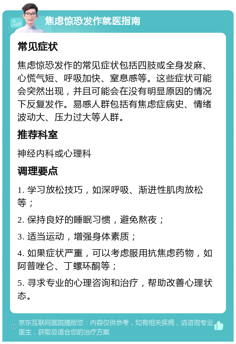 焦虑惊恐发作就医指南 常见症状 焦虑惊恐发作的常见症状包括四肢或全身发麻、心慌气短、呼吸加快、窒息感等。这些症状可能会突然出现，并且可能会在没有明显原因的情况下反复发作。易感人群包括有焦虑症病史、情绪波动大、压力过大等人群。 推荐科室 神经内科或心理科 调理要点 1. 学习放松技巧，如深呼吸、渐进性肌肉放松等； 2. 保持良好的睡眠习惯，避免熬夜； 3. 适当运动，增强身体素质； 4. 如果症状严重，可以考虑服用抗焦虑药物，如阿普唑仑、丁螺环酮等； 5. 寻求专业的心理咨询和治疗，帮助改善心理状态。