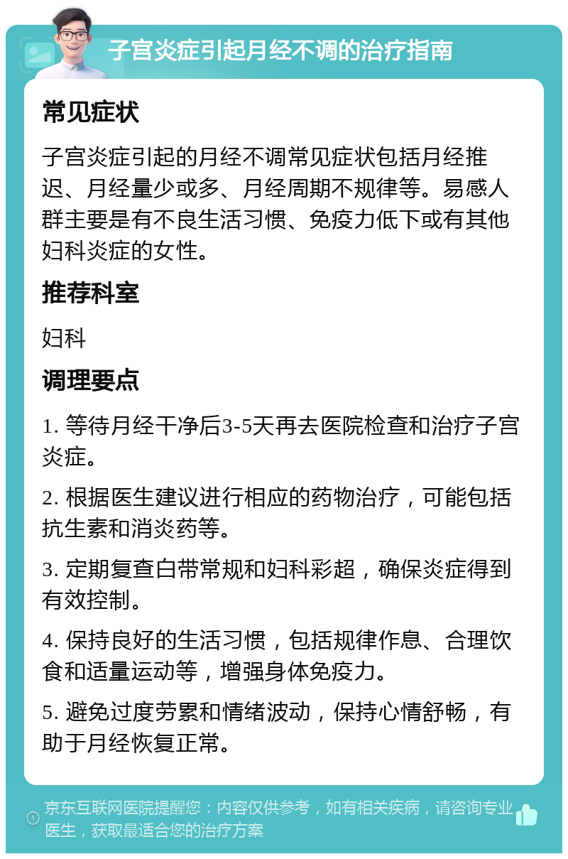 子宫炎症引起月经不调的治疗指南 常见症状 子宫炎症引起的月经不调常见症状包括月经推迟、月经量少或多、月经周期不规律等。易感人群主要是有不良生活习惯、免疫力低下或有其他妇科炎症的女性。 推荐科室 妇科 调理要点 1. 等待月经干净后3-5天再去医院检查和治疗子宫炎症。 2. 根据医生建议进行相应的药物治疗，可能包括抗生素和消炎药等。 3. 定期复查白带常规和妇科彩超，确保炎症得到有效控制。 4. 保持良好的生活习惯，包括规律作息、合理饮食和适量运动等，增强身体免疫力。 5. 避免过度劳累和情绪波动，保持心情舒畅，有助于月经恢复正常。