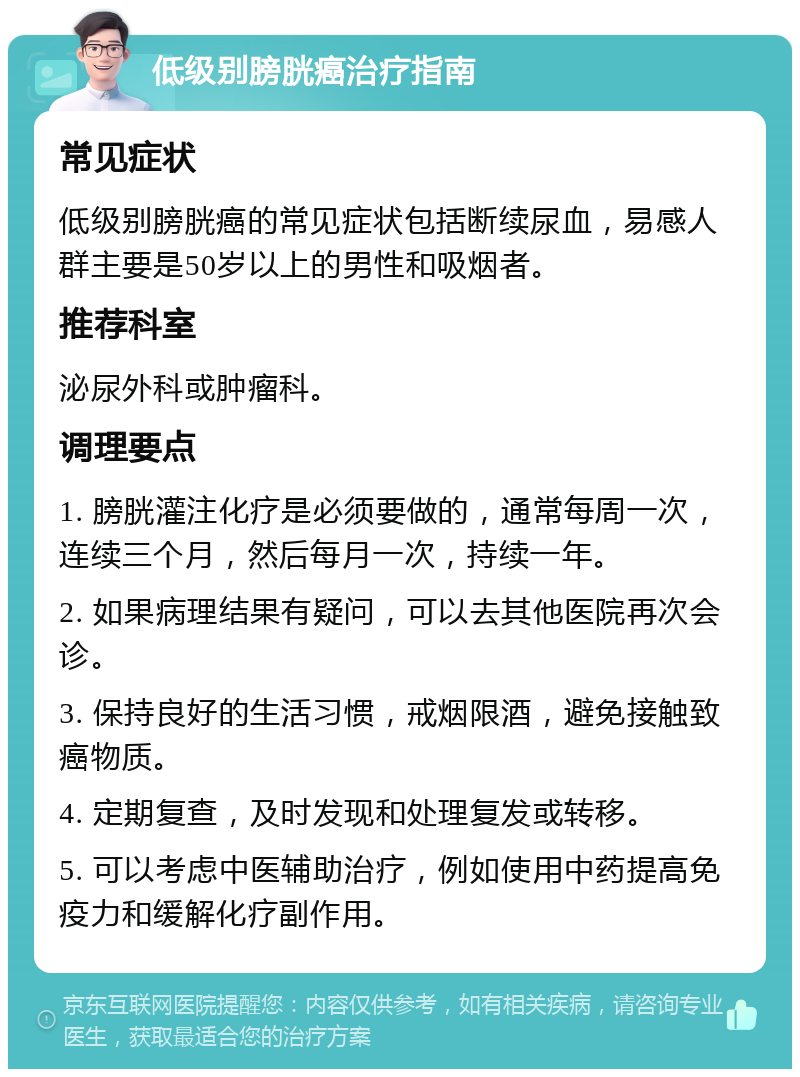 低级别膀胱癌治疗指南 常见症状 低级别膀胱癌的常见症状包括断续尿血，易感人群主要是50岁以上的男性和吸烟者。 推荐科室 泌尿外科或肿瘤科。 调理要点 1. 膀胱灌注化疗是必须要做的，通常每周一次，连续三个月，然后每月一次，持续一年。 2. 如果病理结果有疑问，可以去其他医院再次会诊。 3. 保持良好的生活习惯，戒烟限酒，避免接触致癌物质。 4. 定期复查，及时发现和处理复发或转移。 5. 可以考虑中医辅助治疗，例如使用中药提高免疫力和缓解化疗副作用。