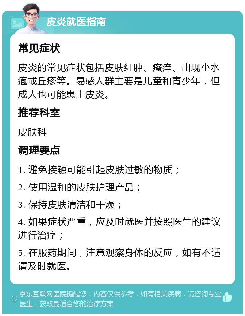 皮炎就医指南 常见症状 皮炎的常见症状包括皮肤红肿、瘙痒、出现小水疱或丘疹等。易感人群主要是儿童和青少年，但成人也可能患上皮炎。 推荐科室 皮肤科 调理要点 1. 避免接触可能引起皮肤过敏的物质； 2. 使用温和的皮肤护理产品； 3. 保持皮肤清洁和干燥； 4. 如果症状严重，应及时就医并按照医生的建议进行治疗； 5. 在服药期间，注意观察身体的反应，如有不适请及时就医。