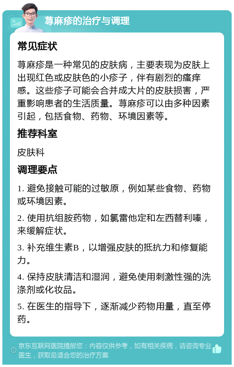 荨麻疹的治疗与调理 常见症状 荨麻疹是一种常见的皮肤病，主要表现为皮肤上出现红色或皮肤色的小疹子，伴有剧烈的瘙痒感。这些疹子可能会合并成大片的皮肤损害，严重影响患者的生活质量。荨麻疹可以由多种因素引起，包括食物、药物、环境因素等。 推荐科室 皮肤科 调理要点 1. 避免接触可能的过敏原，例如某些食物、药物或环境因素。 2. 使用抗组胺药物，如氯雷他定和左西替利嗪，来缓解症状。 3. 补充维生素B，以增强皮肤的抵抗力和修复能力。 4. 保持皮肤清洁和湿润，避免使用刺激性强的洗涤剂或化妆品。 5. 在医生的指导下，逐渐减少药物用量，直至停药。