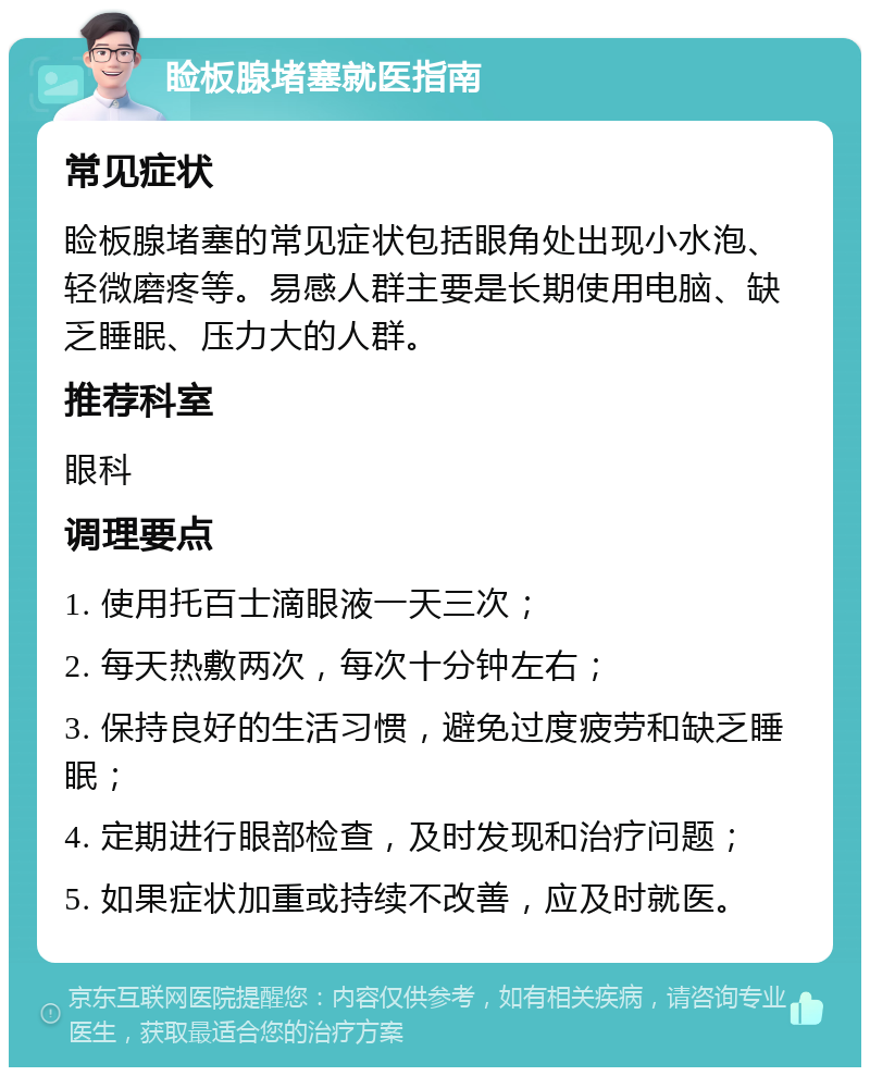 睑板腺堵塞就医指南 常见症状 睑板腺堵塞的常见症状包括眼角处出现小水泡、轻微磨疼等。易感人群主要是长期使用电脑、缺乏睡眠、压力大的人群。 推荐科室 眼科 调理要点 1. 使用托百士滴眼液一天三次； 2. 每天热敷两次，每次十分钟左右； 3. 保持良好的生活习惯，避免过度疲劳和缺乏睡眠； 4. 定期进行眼部检查，及时发现和治疗问题； 5. 如果症状加重或持续不改善，应及时就医。