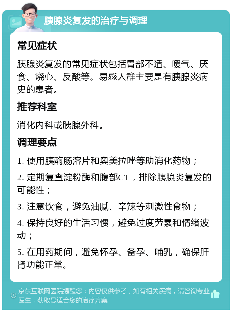 胰腺炎复发的治疗与调理 常见症状 胰腺炎复发的常见症状包括胃部不适、嗳气、厌食、烧心、反酸等。易感人群主要是有胰腺炎病史的患者。 推荐科室 消化内科或胰腺外科。 调理要点 1. 使用胰酶肠溶片和奥美拉唑等助消化药物； 2. 定期复查淀粉酶和腹部CT，排除胰腺炎复发的可能性； 3. 注意饮食，避免油腻、辛辣等刺激性食物； 4. 保持良好的生活习惯，避免过度劳累和情绪波动； 5. 在用药期间，避免怀孕、备孕、哺乳，确保肝肾功能正常。