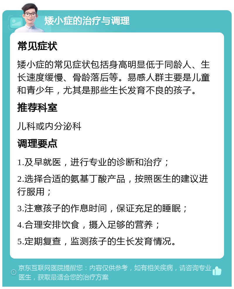 矮小症的治疗与调理 常见症状 矮小症的常见症状包括身高明显低于同龄人、生长速度缓慢、骨龄落后等。易感人群主要是儿童和青少年，尤其是那些生长发育不良的孩子。 推荐科室 儿科或内分泌科 调理要点 1.及早就医，进行专业的诊断和治疗； 2.选择合适的氨基丁酸产品，按照医生的建议进行服用； 3.注意孩子的作息时间，保证充足的睡眠； 4.合理安排饮食，摄入足够的营养； 5.定期复查，监测孩子的生长发育情况。