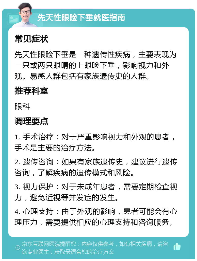 先天性眼睑下垂就医指南 常见症状 先天性眼睑下垂是一种遗传性疾病，主要表现为一只或两只眼睛的上眼睑下垂，影响视力和外观。易感人群包括有家族遗传史的人群。 推荐科室 眼科 调理要点 1. 手术治疗：对于严重影响视力和外观的患者，手术是主要的治疗方法。 2. 遗传咨询：如果有家族遗传史，建议进行遗传咨询，了解疾病的遗传模式和风险。 3. 视力保护：对于未成年患者，需要定期检查视力，避免近视等并发症的发生。 4. 心理支持：由于外观的影响，患者可能会有心理压力，需要提供相应的心理支持和咨询服务。