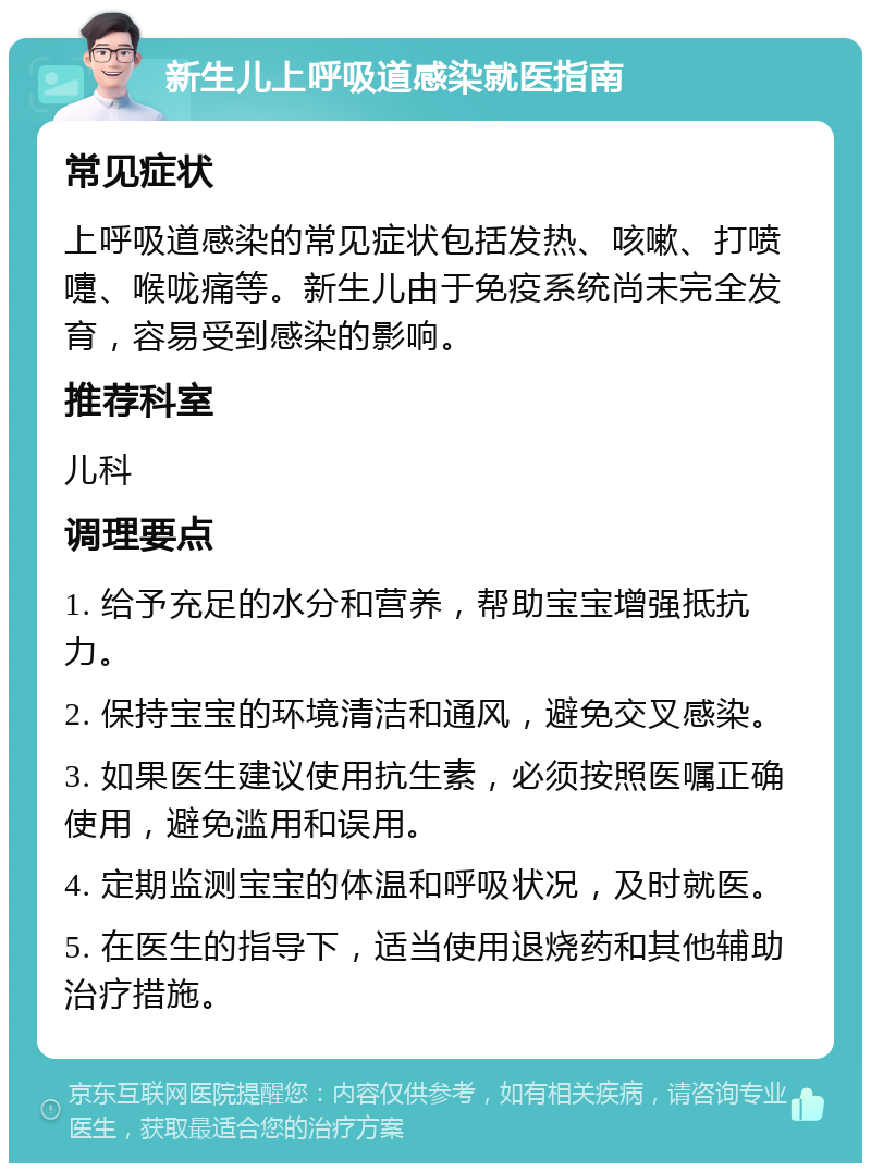 新生儿上呼吸道感染就医指南 常见症状 上呼吸道感染的常见症状包括发热、咳嗽、打喷嚏、喉咙痛等。新生儿由于免疫系统尚未完全发育，容易受到感染的影响。 推荐科室 儿科 调理要点 1. 给予充足的水分和营养，帮助宝宝增强抵抗力。 2. 保持宝宝的环境清洁和通风，避免交叉感染。 3. 如果医生建议使用抗生素，必须按照医嘱正确使用，避免滥用和误用。 4. 定期监测宝宝的体温和呼吸状况，及时就医。 5. 在医生的指导下，适当使用退烧药和其他辅助治疗措施。