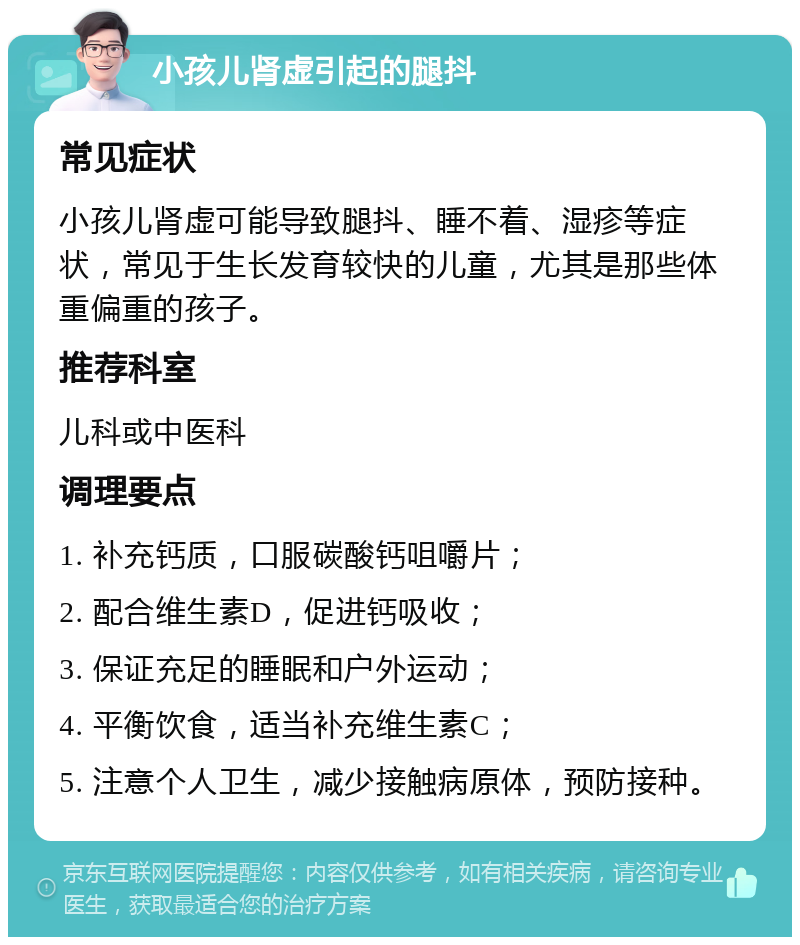 小孩儿肾虚引起的腿抖 常见症状 小孩儿肾虚可能导致腿抖、睡不着、湿疹等症状，常见于生长发育较快的儿童，尤其是那些体重偏重的孩子。 推荐科室 儿科或中医科 调理要点 1. 补充钙质，口服碳酸钙咀嚼片； 2. 配合维生素D，促进钙吸收； 3. 保证充足的睡眠和户外运动； 4. 平衡饮食，适当补充维生素C； 5. 注意个人卫生，减少接触病原体，预防接种。