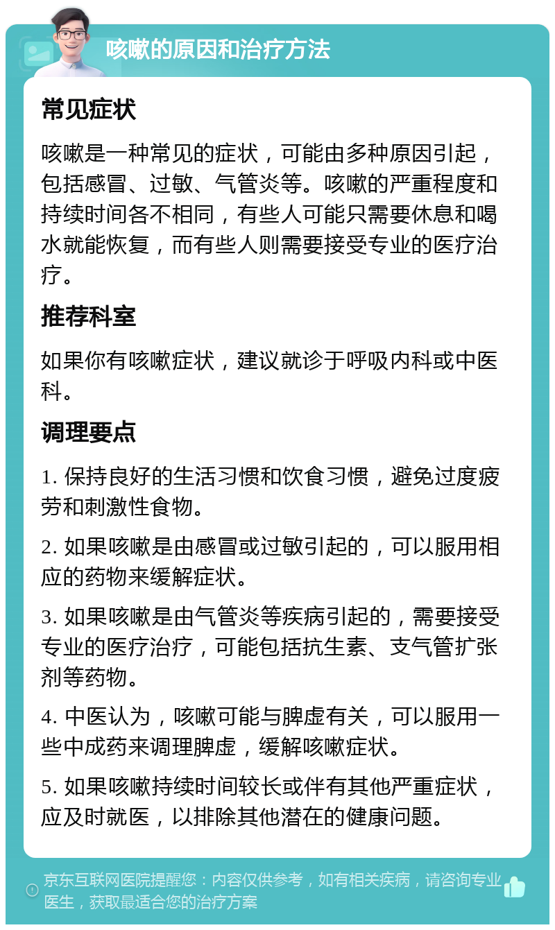 咳嗽的原因和治疗方法 常见症状 咳嗽是一种常见的症状，可能由多种原因引起，包括感冒、过敏、气管炎等。咳嗽的严重程度和持续时间各不相同，有些人可能只需要休息和喝水就能恢复，而有些人则需要接受专业的医疗治疗。 推荐科室 如果你有咳嗽症状，建议就诊于呼吸内科或中医科。 调理要点 1. 保持良好的生活习惯和饮食习惯，避免过度疲劳和刺激性食物。 2. 如果咳嗽是由感冒或过敏引起的，可以服用相应的药物来缓解症状。 3. 如果咳嗽是由气管炎等疾病引起的，需要接受专业的医疗治疗，可能包括抗生素、支气管扩张剂等药物。 4. 中医认为，咳嗽可能与脾虚有关，可以服用一些中成药来调理脾虚，缓解咳嗽症状。 5. 如果咳嗽持续时间较长或伴有其他严重症状，应及时就医，以排除其他潜在的健康问题。