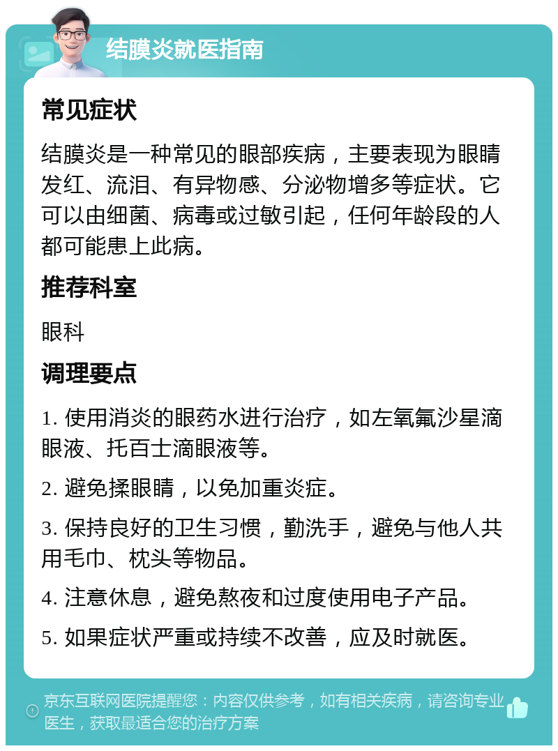 结膜炎就医指南 常见症状 结膜炎是一种常见的眼部疾病，主要表现为眼睛发红、流泪、有异物感、分泌物增多等症状。它可以由细菌、病毒或过敏引起，任何年龄段的人都可能患上此病。 推荐科室 眼科 调理要点 1. 使用消炎的眼药水进行治疗，如左氧氟沙星滴眼液、托百士滴眼液等。 2. 避免揉眼睛，以免加重炎症。 3. 保持良好的卫生习惯，勤洗手，避免与他人共用毛巾、枕头等物品。 4. 注意休息，避免熬夜和过度使用电子产品。 5. 如果症状严重或持续不改善，应及时就医。