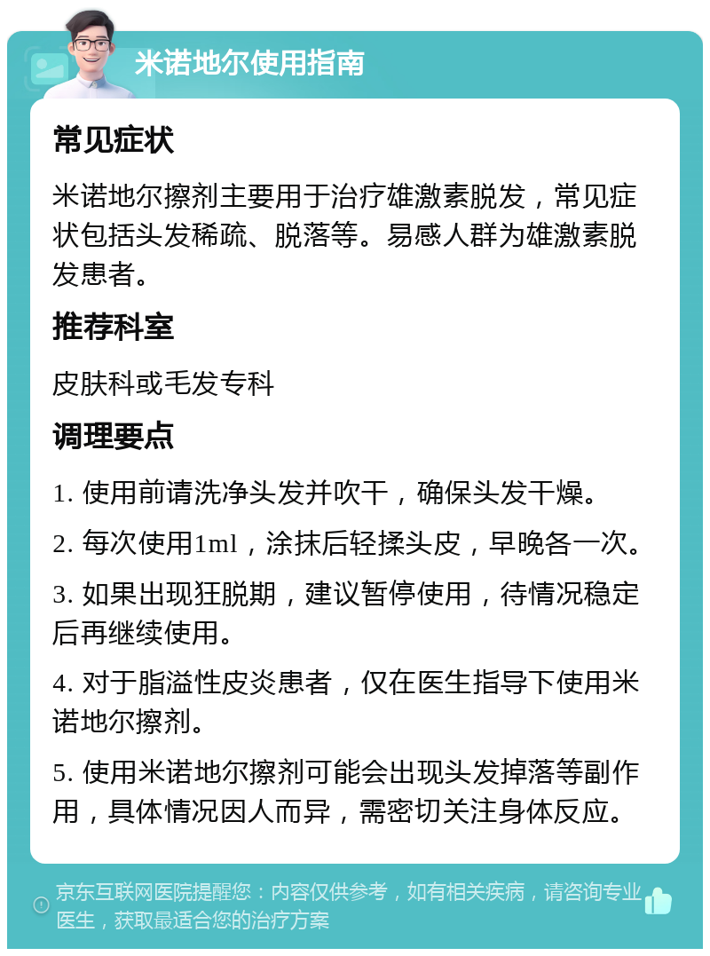 米诺地尔使用指南 常见症状 米诺地尔擦剂主要用于治疗雄激素脱发，常见症状包括头发稀疏、脱落等。易感人群为雄激素脱发患者。 推荐科室 皮肤科或毛发专科 调理要点 1. 使用前请洗净头发并吹干，确保头发干燥。 2. 每次使用1ml，涂抹后轻揉头皮，早晚各一次。 3. 如果出现狂脱期，建议暂停使用，待情况稳定后再继续使用。 4. 对于脂溢性皮炎患者，仅在医生指导下使用米诺地尔擦剂。 5. 使用米诺地尔擦剂可能会出现头发掉落等副作用，具体情况因人而异，需密切关注身体反应。